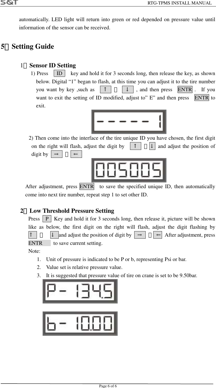                                                         RTG-TPMS INSTALL MANUAL Page 6 of 6 automatically. LED light will return into green or red depended on pressure value until information of the sensor can be received. 5．Setting Guide   1）Sensor ID Setting                       1) Press      ID      key and hold it for 3 seconds long, then release the key, as shown below. Digital &ldquo;1&rdquo; began to flash, at this time you can adjust it to the tire number you want by key ,such as    &uarr;  、  &darr;  , and then press  ENTR .  If you want to exit the setting of ID modified, adjust to&rdquo; E&rdquo; and then press    ENTR to exit.              2) Then come into the interface of the tire unique ID you have chosen, the first digit on the right will flash, adjust the digit by     &uarr;  、&darr; and adjust the position of digit by    &rarr;  、 &larr;   After adjustment, press ENTR  to save the specified unique ID, then automatically come into next tire number, repeat step 1 to set other ID.  2）Low Threshold Pressure Setting       Press    P    Key and hold it for 3 seconds long, then release it, picture will be shown like as below, the first digit on the right will flash, adjust the digit flashing by   &uarr;  、  &darr;  and adjust the position of digit by    &rarr;  、 &larr;  After adjustment, press ENTR    to save current setting.  Note: 1.  Unit of pressure is indicated to be P or b, representing Psi or bar. 2.  Value set is relative pressure value. 3.  It is suggested that pressure value of tire on crane is set to be 9.50bar.         