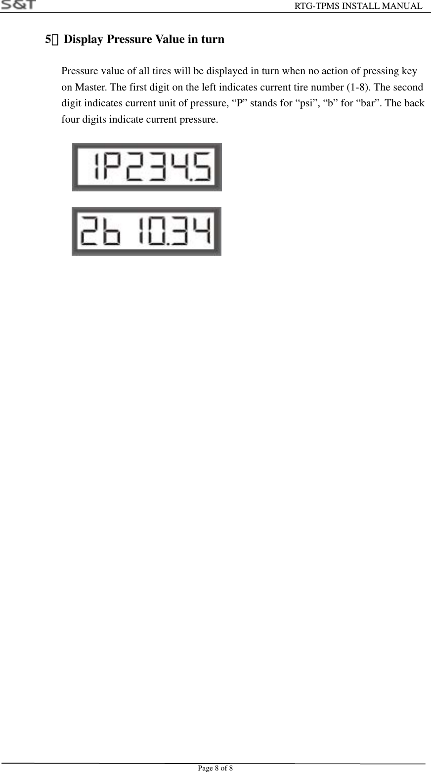                                                         RTG-TPMS INSTALL MANUAL Page 8 of 8 5）Display Pressure Value in turn                  Pressure value of all tires will be displayed in turn when no action of pressing key   on Master. The first digit on the left indicates current tire number (1-8). The second   digit indicates current unit of pressure, &ldquo;P&rdquo; stands for &ldquo;psi&rdquo;, &ldquo;b&rdquo; for &ldquo;bar&rdquo;. The back   four digits indicate current pressure.                  
