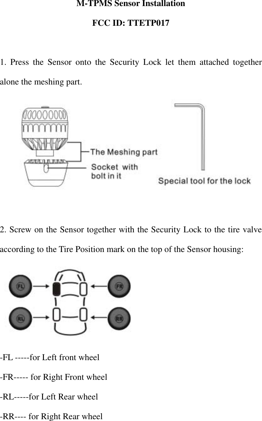 M-TPMS Sensor Installation FCC ID: TTETP017    1. Press the Sensor onto the Security Lock let them attached together alone the meshing part.   2. Screw on the Sensor together with the Security Lock to the tire valve according to the Tire Position mark on the top of the Sensor housing:    -FL -----for Left front wheel -FR----- for Right Front wheel -RL-----for Left Rear wheel -RR---- for Right Rear wheel 