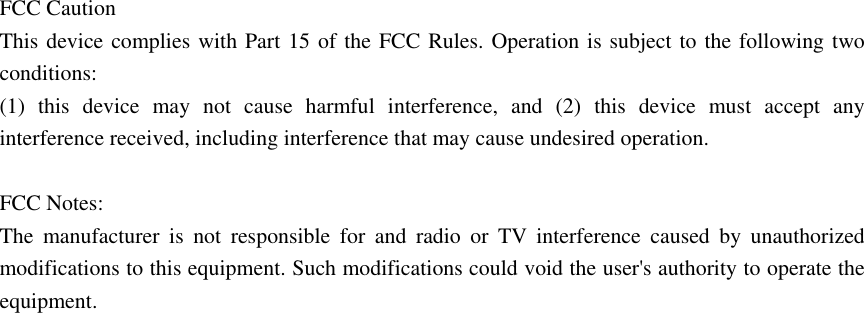 FCC Caution This device complies with Part 15 of the FCC Rules. Operation is subject to the following two conditions:  (1) this device may not cause harmful interference, and (2) this device must accept any interference received, including interference that may cause undesired operation.  FCC Notes: The manufacturer is not responsible for and radio or TV interference caused by unauthorized modifications to this equipment. Such modifications could void the user's authority to operate the equipment. 