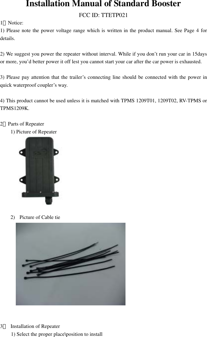 Installation Manual of Standard Booster FCC ID: TTETP021 1．Notice: 1) Please note the power voltage range which is written in the product manual. See Page 4 for details.  2) We suggest you power the repeater without interval. While if you don&rsquo;t run your car in 15days or more, you&rsquo;d better power it off lest you cannot start your car after the car power is exhausted.  3) Please pay attention that the trailer&rsquo;s connecting line should be connected with the power in quick waterproof coupler&rsquo;s way.  4) This product cannot be used unless it is matched with TPMS 1209T01, 1209T02, RV-TPMS or TPMS1209K.  2．Parts of Repeater 1) Picture of Repeater       2)  Picture of Cable tie        3．  Installation of Repeater 1) Select the proper place\position to install 