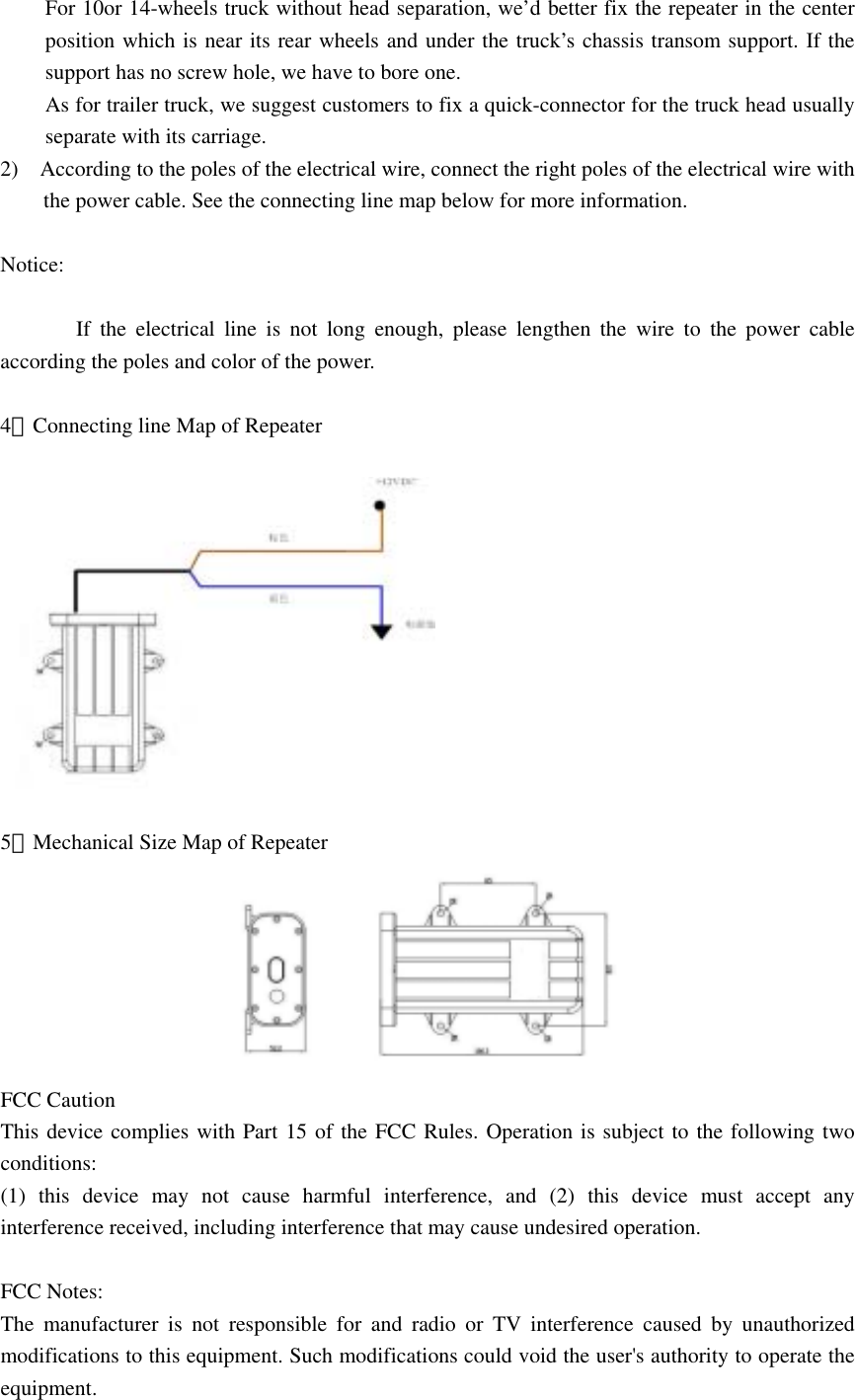 For 10or 14-wheels truck without head separation, we&rsquo;d better fix the repeater in the center  position which is near its rear wheels and under the truck&rsquo;s chassis transom support. If the support has no screw hole, we have to bore one. As for trailer truck, we suggest customers to fix a quick-connector for the truck head usually separate with its carriage. 2)    According to the poles of the electrical wire, connect the right poles of the electrical wire with the power cable. See the connecting line map below for more information.  Notice:                If the electrical line is not long enough, please lengthen the wire to the power cable according the poles and color of the power.  4．Connecting line Map of Repeater    5．Mechanical Size Map of Repeater  FCC Caution This device complies with Part 15 of the FCC Rules. Operation is subject to the following two conditions:  (1) this device may not cause harmful interference, and (2) this device must accept any interference received, including interference that may cause undesired operation.  FCC Notes: The manufacturer is not responsible for and radio or TV interference caused by unauthorized modifications to this equipment. Such modifications could void the user's authority to operate the equipment. 