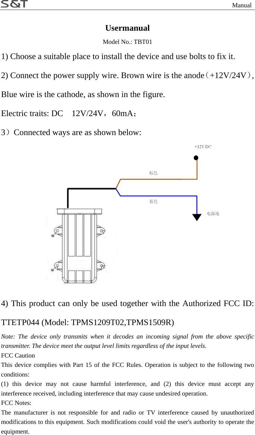                                                                 Manual Usermanual Model No.: TBT01 1) Choose a suitable place to install the device and use bolts to fix it. 2) Connect the power supply wire. Brown wire is the anode（+12V/24V）, Blue wire is the cathode, as shown in the figure. Electric traits: DC    12V/24V，60mA； 3）Connected ways are as shown below:  4) This product can only be used together with the Authorized FCC ID: TTETP044 (Model: TPMS1209T02,TPMS1509R) Note: The device only transmits when it decodes an incoming signal from the above specific transmitter. The device meet the output level limits regardless of the input levels. FCC Caution This device complies with Part 15 of the FCC Rules. Operation is subject to the following two conditions:  (1) this device may not cause harmful interference, and (2) this device must accept any interference received, including interference that may cause undesired operation. FCC Notes: The manufacturer is not responsible for and radio or TV interference caused by unauthorized modifications to this equipment. Such modifications could void the user's authority to operate the equipment. 