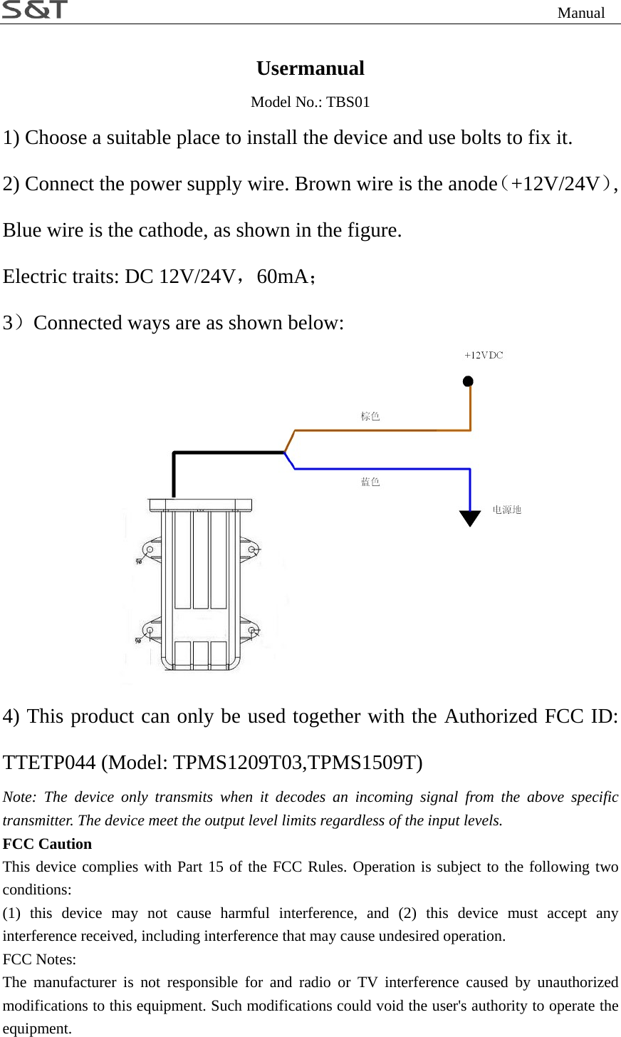                                                                Manual Usermanual Model No.: TBS01 1) Choose a suitable place to install the device and use bolts to fix it. 2) Connect the power supply wire. Brown wire is the anode（+12V/24V）, Blue wire is the cathode, as shown in the figure. Electric traits: DC 12V/24V，60mA； 3）Connected ways are as shown below:  4) This product can only be used together with the Authorized FCC ID: TTETP044 (Model: TPMS1209T03,TPMS1509T) Note: The device only transmits when it decodes an incoming signal from the above specific transmitter. The device meet the output level limits regardless of the input levels. FCC Caution This device complies with Part 15 of the FCC Rules. Operation is subject to the following two conditions: (1) this device may not cause harmful interference, and (2) this device must accept any interference received, including interference that may cause undesired operation. FCC Notes: The manufacturer is not responsible for and radio or TV interference caused by unauthorized modifications to this equipment. Such modifications could void the user's authority to operate the equipment. 