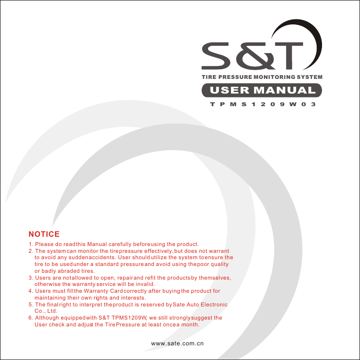 TIRE PRESSURE MONITORING SYSTEMUSER MANUAL1. Please do read this Manual carefully before using the product.2. The system can monitor the tire pressure effectively, but does not warrant       to avoid any sudden accidents. User should utilize the system to ensure the      tire to be used under a standard pressure and avoid using the poor quality     or badly abraded tires.3. Users are not allowed to open, repair and refit the products by themselves,     otherwise the warranty service will be invalid.4. Users must fill the Warranty Card correctly after buying the product for     maintaining their own rights and interests.5. The final right to interpret the product is reserved by Sate Auto Electronic     Co., Ltd.6. Although equipped with S&amp;T TPMS1209W, we still strongly suggest the     User check and adjust the Tire Pressure at least once a month.NOTICEwww.sate.com.cnTPMS1209W03