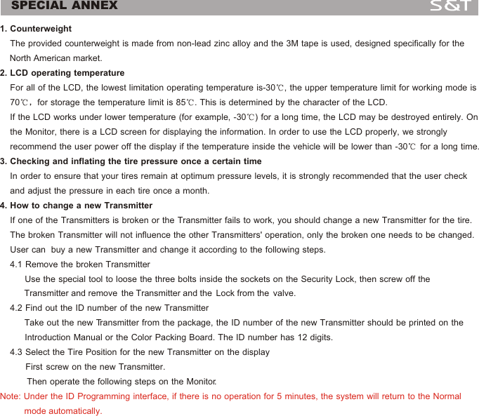 SPECIAL ANNEX1. Counterweight    The provided counterweight is made from non-lead zinc alloy and the 3M tape is used, designed specifically for the     North American market.2. LCD operating temperature     For all of the LCD, the lowest limitation operating temperature is-30 , the upper temperature limit for working mode is     70 for storage the temperature limit is 85 . This is determined by the character of the LCD.     If the LCD works under lower temperature (for example, -30 ) for a long time, the LCD may be destroyed entirely. On     the Monitor, there is a LCD screen for displaying the information. In order to use the LCD properly, we strongly     recommend the user power off the display if the temperature inside the vehicle will be lower than -30  for a long time.3. Checking and inflating the tire pressure once a certain time    In order to ensure that your tires remain at optimum pressure levels, it is strongly recommended that the user check     and adjust the pressure in each tire once a month.4. How to change a new Transmitter    If one of the Transmitters is broken or the Transmitter fails to work, you should change a new Transmitter for the tire.     The broken Transmitter will not influence the other Transmitters' operation, only the broken one needs to be changed.     User can  buy a new Transmitter and change it according to the following steps.     4.1 Remove the broken Transmitter          Use the special tool to loose the three bolts inside the sockets on the Security Lock, then screw off the              Transmitter and remove  the Transmitter and the  Lock from the  valve.         4.2 Find out the ID number of the new Transmitter            Take out the new Transmitter from the package, the ID number of the new Transmitter should be printed on the           Introduction Manual or the Color Packing Board. The ID number has 12 digits.     4.3 Select the Tire Position for the new Transmitter on the display                   First  screw  on  the  new  Transmitter.              Then operate the following steps on the Monitor.  Note: Under the ID Programming interface, if there is no operation for 5 minutes, the system will return to the Normal           mode automatically.13