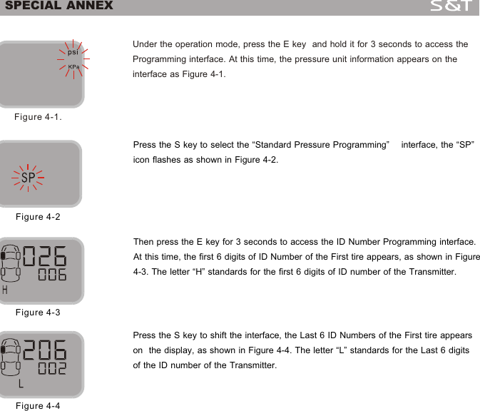 14Under the operation mode, press the E key  and hold it for 3 seconds to access the Programming interface. At this time, the pressure unit information appears on the interface as Figure 4-1.Figure 4-1.Press the S key to select the &ldquo;Standard Pressure Programming&rdquo;    interface, the &ldquo;SP&rdquo; icon flashes as shown in Figure 4-2.Figure 4-2Then press the E key for 3 seconds to access the ID Number Programming interface. At this time, the first 6 digits of ID Number of the First tire appears, as shown in Figure 4-3. The letter &ldquo;H&rdquo; standards for the first 6 digits of ID number of the Transmitter. Figure 4-3Press the S key to shift the interface, the Last 6 ID Numbers of the First tire appears on  the display, as shown in Figure 4-4. The letter &ldquo;L&rdquo; standards for the Last 6 digits of the ID number of the Transmitter.Figure 4-4SPECIAL ANNEX