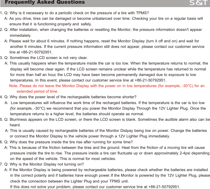 Frequently Asked Questions 1. Q: Why is it necessary to do a periodic check on the pressure of a tire with TPMS?    A: As you drive, tires can be damaged or become unbalanced over time. Checking your tire on a regular basis will          ensure that it  is functioning properly and  safely.2. Q: After installation, when changing the batteries or resetting the Monitor, the pressure information doesn't appear           immediately.     A: Please wait for about 6 minutes. If nothing happens, reset the Monitor Display (turn it off and on) and wait for          another 6 minutes. If the current pressure information still does not appear, please contact our customer service          line at +86-21-50792951.3. Q: Sometimes the LCD screen is not very clear.        A: This usually happens when the temperature inside the car is too low. When the temperature returns to normal, the          display will become clear again. If the LCD screen remains unclear while the temperature has returned to normal          for more than half an hour, the LCD may have been become permanently damaged due to exposure to low         temperatures. In this event, please contact our customer service line at +86-21-50792951.4. Q: Why does the power level of the rechargeable batteries become shorter?      A:  Low temperatures will influence the work time of the recharged batteries. If the temperature is the car is too low          (for example, -30&deg;C) we recommend that you power the Monitor Display Through the 12V Lighter Plug. Once the          temperature returns to a higher level, the batteries should operate as normal.5. Q: Blurriness appears on the LCD screen, or there the LCD screen is blank. Sometimes the audible alarm also can be          heard.    A: This is usually caused by rechargeable batteries of the Monitor Dislpay being low on power. Change the batteries          or connect the Monitor Display to the vehicle power through a 12V Lighter Plug immediately.6. Q: Why does the pressure inside the tire rise after running for some time?    A: This is because of the friction between the tires and the ground. Heat from the friction of a moving tire will cause          pressure inside the tire to rise. The pressure inside a tire can fluctuate up or down approximately 2-4psi depending          on the speed of the vehicle. This is normal for most vehicles.7. Q: Why is the Monitor Display not turning on?    A: If the Monitor Display is being powered by rechargeable batteries, please check whether the batteries are installed          in the correct polarity and if batteries have enough power. If the Monitor is powered by the 12V Lighter Plug, please         check the connection between the Lighter Plug and your TPMS unit.         If this does not solve your problem, please contact our customer service line at +86-21-50792951.         Note: Please do not leave the Monitor Display with the power on in low temperatures (for example, -30&deg;C) for an                    extended period of time. 16
