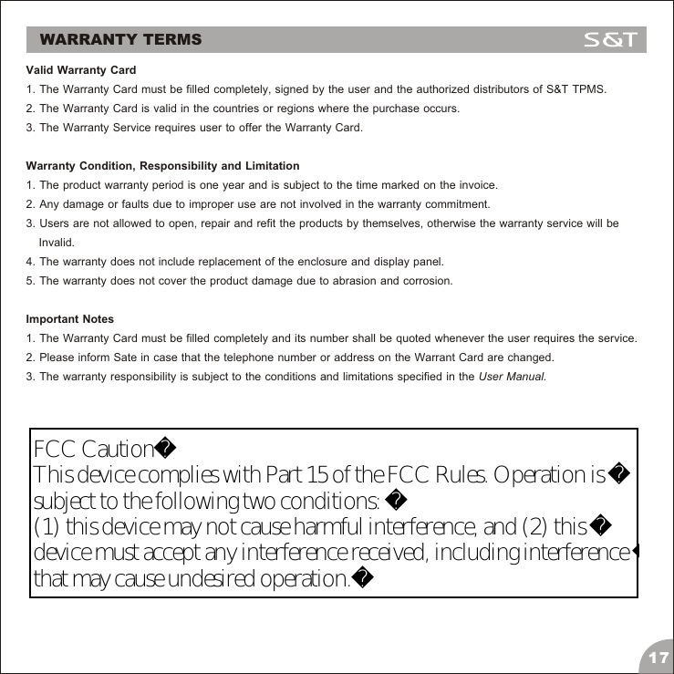 WARRANTY TERMSValid Warranty Card1. The Warranty Card must be filled completely, signed by the user and the authorized distributors of S&amp;T TPMS.2. The Warranty Card is valid in the countries or regions where the purchase occurs.3. The Warranty Service requires user to offer the Warranty Card.Warranty Condition, Responsibility and Limitation1. The product warranty period is one year and is subject to the time marked on the invoice.2. Any damage or faults due to improper use are not involved in the warranty commitment.3. Users are not allowed to open, repair and refit the products by themselves, otherwise the warranty service will be     Invalid.4. The warranty does not include replacement of the enclosure and display panel.5. The warranty does not cover the product damage due to abrasion and corrosion.Important Notes1. The Warranty Card must be filled completely and its number shall be quoted whenever the user requires the service.2. Please inform Sate in case that the telephone number or address on the Warrant Card are changed.3. The warranty responsibility is subject to the conditions and limitations specified in the User Manual.17FCC CautionThis device complies with Part 15 of the FCC Rules. Operation is subject to the following two conditions: (1) this device may not cause harmful interference, and (2) this device must accept any interference received, including interference that may cause undesired operation.