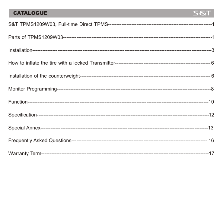 CATALOGUES&amp;T TPMS1209W03, Full-time Direct TPMS--------------------------------------------------------------1Parts of TPMS1209W03-----------------------------------------------------------------------------------------1Installation-----------------------------------------------------------------------------------------------------------3How to inflate the tire with a locked Transmitter--------------------------------------------------------- 6Monitor Programming--------------------------------------------------------------------------------------------8Function------------------------------------------------------------------------------------------------------------10Specification-------------------------------------------------------------------------------------------------------12Special Annex----------------------------------------------------------------------------------------------------13Frequently Asked Questions--------------------------------------------------------------------------------- 16Warranty Term----------------------------------------------------------------------------------------------------17Installation of the counterweight------------------------------------------------------------------------------ 6