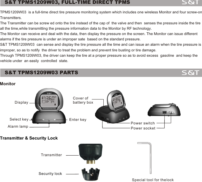 S&amp;T TPMS1209W03, FULL-TIME DIRECT TPMSS&amp;T TPMS1209W03 PARTSMonitorTransmitter &amp; Security Lock1DisplaySelect key Enter keyAlarm lamp Power switchPower socketCover ofbattery boxTransmitterSecurity lockSpecial tool for the lockTPMS1209W03  is a full-time direct tire pressure monitoring system which includes one wireless Monitor and four screw-on Transmitters. The Transmitter can be screw ed onto the tire instead of the cap of  the valve and then  senses the pressure inside the tire all the time,while transmitting the pressure information data to the Monitor by RF technology. The Monitor can receive and deal with the data, then display the pressure on the screen. The Monitor can issue different alarms if the tire pressure is under an improper sate  based on the standard pressure.S&amp;T TPMS1209W03  can sense and display the tire pressure all the time and can issue an alarm when the tire pressure is improper, so as to notify  the driver to treat the problem and prevent tire busting or tire damage. Through TPMS1209W03, the driver can keep the tire at a proper pressure so as to avoid excess  gasoline  and keep the vehicle under  an easily  controlled  state.