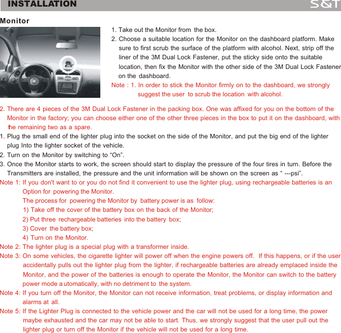 INSTALLATIONMonitor 2. There are 4 pieces of the 3M Dual Lock Fastener in the packing box. One was affixed for you on the bottom of the     Monitor in the factory; you can choose either one of the other three pieces in the box to put it on the dashboard, with     the remaining two as a spare.Note 1: If you don't want to or you do not find it convenient to use the lighter plug, using rechargeable batteries is an              Option for  powering the Monitor.              The process for  powering the Monitor by  battery power is as  follow:             1) Take off the cover of the battery box on the back of the Monitor;             2) Put three  rechargeable batteries  into the battery  box;             3) Cover  the battery box;                                                                 4)  Turn  on  the  Monitor.Note 2: The lighter plug is a special plug with a transformer inside.Note 3: On some vehicles, the cigarette lighter will power off when the engine powers off.  If this happens, or if the user              accidentally pulls out the lighter plug from the lighter, if rechargeable batteries are already emplaced inside the              Monitor, and the power of the batteries is enough to operate the Monitor, the Monitor can switch to the battery              power mode a utomatically, with no detriment to  the system.Note 4: If you turn off the Monitor, the Monitor can not receive information, treat problems, or display information and              alarms at  all. Note 5: If the Lighter Plug is connected to the vehicle power and the car will not be used for a long time, the power              maybe exhausted and the car may not be able to start. Thus, we strongly suggest that the user pull out the              lighter plug or turn off the Monitor if the vehicle will not be used for a long time.1. Plug the small end of the lighter plug into the socket on the side of the Monitor, and put the big end of the lighter     plug Into the lighter socket of the vehicle. 2. Turn on the Monitor by switching to &ldquo;On&rdquo;.3. Once the Monitor starts to work, the screen should start to display the pressure of the four tires in turn. Before the     Transmitters are installed, the pressure and the unit information will be shown on the screen as &ldquo; ---psi&rdquo;.1. Take out the Monitor from  the box.                                                            2. Choose a suitable location for the Monitor on the dashboard platform. Make           sure to first scrub the surface of the platform with alcohol. Next, strip off the     liner of the 3M Dual Lock Fastener, put the sticky side onto the suitable     location, then fix the Monitor with the other side of the 3M Dual Lock Fastener     on the  dashboard.                                                                                                            Note : 1. In order to stick the Monitor firmly on to the dashboard, we strongly               suggest the user  to scrub the location  with alcohol.3