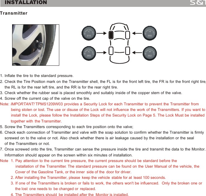 1. Inflate the tire to the standard pressure.2. Check the Tire Position mark on the Transmitter shell, the FL is for the front left tire, the FR is for the front right tire,    the RL is for the rear left tire, and the RR is for the rear right tire.3. Check whether the rubber seal is placed smoothly and suitably inside of the copper stem of the valve.4. Screw off the current cap of the valve on the tire.5. Screw the Transmitters corresponding to each tire position onto the valve;6. Check each connection of Transmitter and valve with the soap solution to confirm whether the Transmitter is firmly     screwed on to the valve or not. Also check whether there is air leakage caused by the installation or the seal     of the Transmitters or not.7. Once screwed onto the tire, Transmitter can sense the pressure inside the tire and transmit the data to the Monitor.     Information should appear on the screen within six minutes of installation. Note: IMPORTANT! TPMS1209W03 provides a Security Lock for each Transmitter to prevent the Transmitter from           being stolen or lost. The use or disuse of the Lock will not influence the work of the Transmitters. If you want to          install the Lock, please follow the Installation Steps of the Security Lock on Page 5. The Lock Must be installed          together with  the Transmitter.                                                             Note  1. Pay attention to the current tire pressure, the current pressure should be standard before the               installation of the Transmitter. The standard pressure can be found on the User Manual of the vehicle, the               Cover of  the Gasoline Tank, or the inner  side of the  door for driver.                                                                                  2. After installing the Transmitter, please  keep the vehicle  stable for at  least 100 seconds.                                                       3. If one of the Transmitters is broken or fails to work, the others won't be influenced.  Only the broken one or               the lost  one needs to  be changed or  replaced.                                                                                                                 4. The Transmitters should  be installed after the  Monitor is installed. Transmitter4INSTALLATION