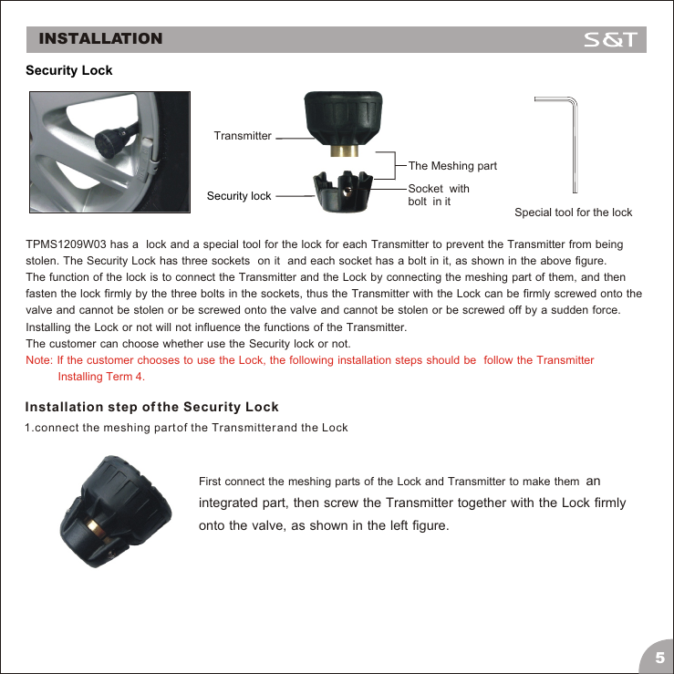 TPMS1209W03 has a  lock and a special tool for the lock for each Transmitter to prevent the Transmitter from being stolen. The Security Lock has three sockets  on it  and each socket has a bolt in it, as shown in the above figure. The function of the lock is to connect the Transmitter and the Lock by connecting the meshing part of them, and then fasten the lock firmly by the three bolts in the sockets, thus the Transmitter with the Lock can be firmly screwed onto the valve and cannot be stolen or be screwed onto the valve and cannot be stolen or be screwed off by a sudden force. Installing the Lock or not will not influence the functions of the Transmitter. The customer can choose whether use the Security lock or not. Note: If the customer chooses to use the Lock, the following installation steps should be  follow the Transmitter           Installing Term 4.Installation step of the Security Lock1.connect the meshing part of the Transmitter and the LockFirst connect the meshing parts of the Lock and Transmitter to make them  an integrated part, then screw the Transmitter together with the Lock firmly onto the valve, as shown in the left figure.INSTALLATION5 Security LockTransmitterSecurity lockSpecial tool for the lockSocket  with bolt  in itThe Meshing part