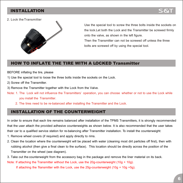 Use the special tool to screw the three bolts inside the sockets on the lock.Let both the Lock and the Transmitter be screwed firmly onto the valve, as shown in the left figure.Then the Transmitter can not be screwed off unless the three bolts are screwed off by using the special tool.BEFORE inflating the tire, please 1) Use the special tool to loose the three bolts inside the sockets on the Lock.2) Screw off the Transmitter.3) Remove the Transmitter together with the Lock from the Valve.Note: 1. The  Lock will not influence the Transmitters&rsquo;  operation, you can choose  whether or not to use the Lock while                you install the  Transmitter.                                      2.  The  tires  need  to  be  re-balanced  after  installing  the  Transmitter  and  the  Lock. 2. Lock the Transmitter6INSTALLATIONHOW TO INFLATE THE TIRE WITH A LOCKED TransmitterINSTALLATION OF THE COUNTERWEIGHTIn order to ensure that each tire remains balanced after installation of the TPMS Transmitters, it is strongly recommendedthat the user attach the provided adhesive counterweights as shown below. It is also recommended that the user takes their car to a qualified service station for re-balancing after Transmitter installation. To install the counterweight:1. Remove wheel covers (if required) and apply directly to rims.2. Clean the location where the counterweight will be placed with water (cleaning most dirt particles off first), then with    rubbing alcohol (then give a final clean to the surface).  This location should be directly across the position of the     Transmitter on the wheel (see diagram).3. Take out the counterweight from the accessory bag in the package and remove the liner material on its back. Note: If attaching the Transmitter without the Lock, use the 20g-counterweight (10g + 10g).            If attaching the Transmitter with the Lock, use the 25g-counterweight (10g + 10g +5g).