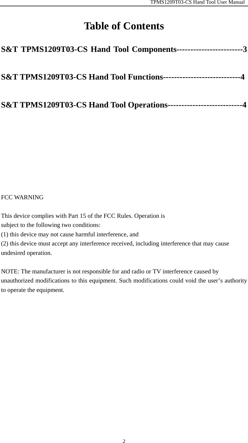                                                         TPMS1209T03-CS Hand Tool User Manual  2Table of Contents S&amp;T TPMS1209T03-CS Hand Tool Components------------------------3 S&amp;T TPMS1209T03-CS Hand Tool Functions----------------------------4 S&amp;T TPMS1209T03-CS Hand Tool Operations---------------------------4      FCC WARNING  This device complies with Part 15 of the FCC Rules. Operation is subject to the following two conditions: (1) this device may not cause harmful interference, and (2) this device must accept any interference received, including interference that may cause undesired operation.  NOTE: The manufacturer is not responsible for and radio or TV interference caused by unauthorized modifications to this equipment. Such modifications could void the user&rsquo;s authority to operate the equipment.           