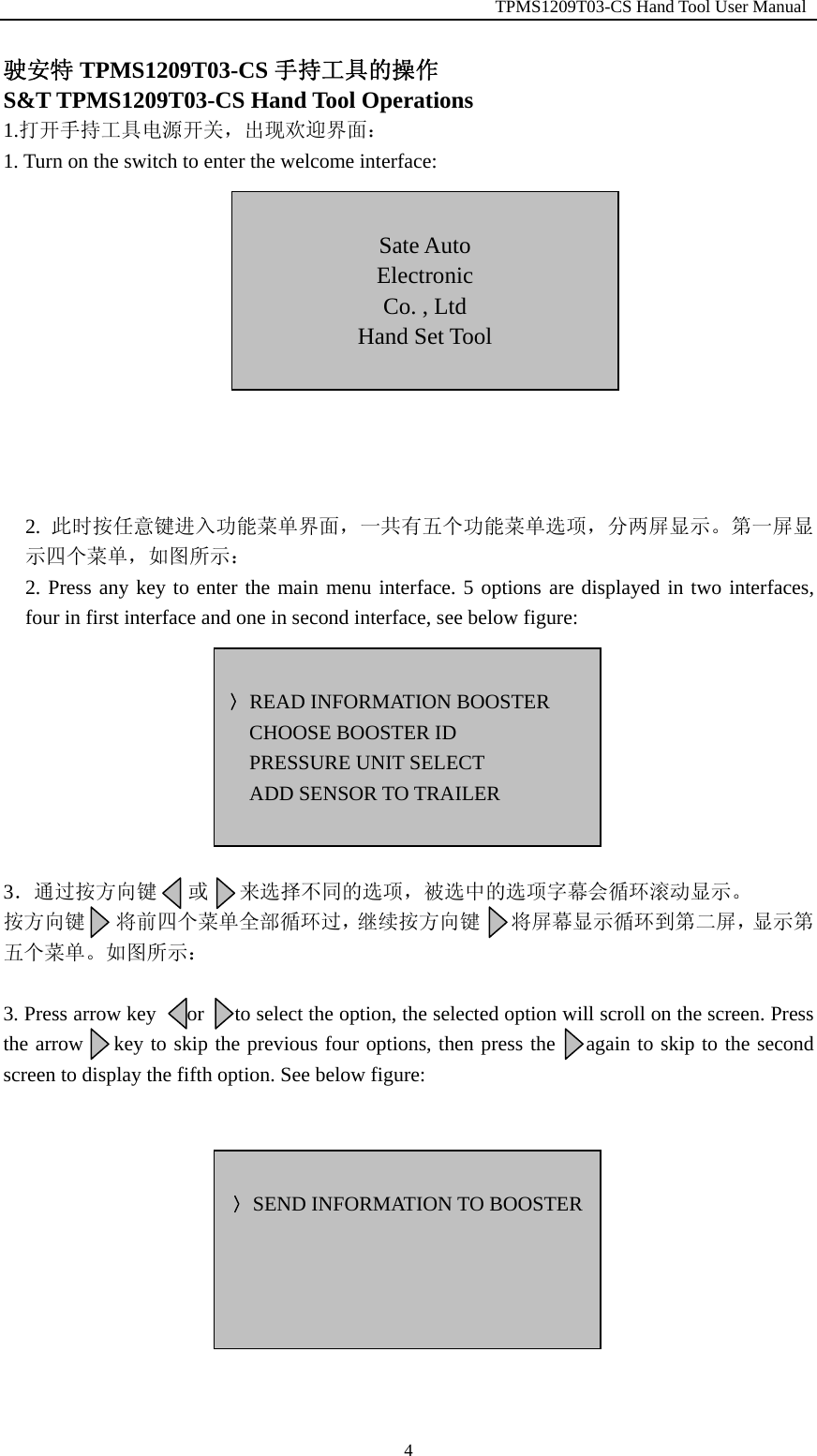                                                         TPMS1209T03-CS Hand Tool User Manual  4驶安特 TPMS1209T03-CS 手持工具的操作 S&amp;T TPMS1209T03-CS Hand Tool Operations 1.打开手持工具电源开关，出现欢迎界面： 1. Turn on the switch to enter the welcome interface:            2.  此时按任意键进入功能菜单界面，一共有五个功能菜单选项，分两屏显示。第一屏显示四个菜单，如图所示： 2. Press any key to enter the main menu interface. 5 options are displayed in two interfaces, four in first interface and one in second interface, see below figure:         3．通过按方向键   或   来选择不同的选项，被选中的选项字幕会循环滚动显示。 按方向键   将前四个菜单全部循环过，继续按方向键   将屏幕显示循环到第二屏，显示第五个菜单。如图所示：  3. Press arrow key      or      to select the option, the selected option will scroll on the screen. Press the arrow    key to skip the previous four options, then press the     again to skip to the second screen to display the fifth option. See below figure:            〉READ INFORMATION BOOSTER CHOOSE BOOSTER ID PRESSURE UNIT SELECT ADD SENSOR TO TRAILER   Sate Auto Electronic Co. , Ltd Hand Set Tool   〉SEND INFORMATION TO BOOSTER 