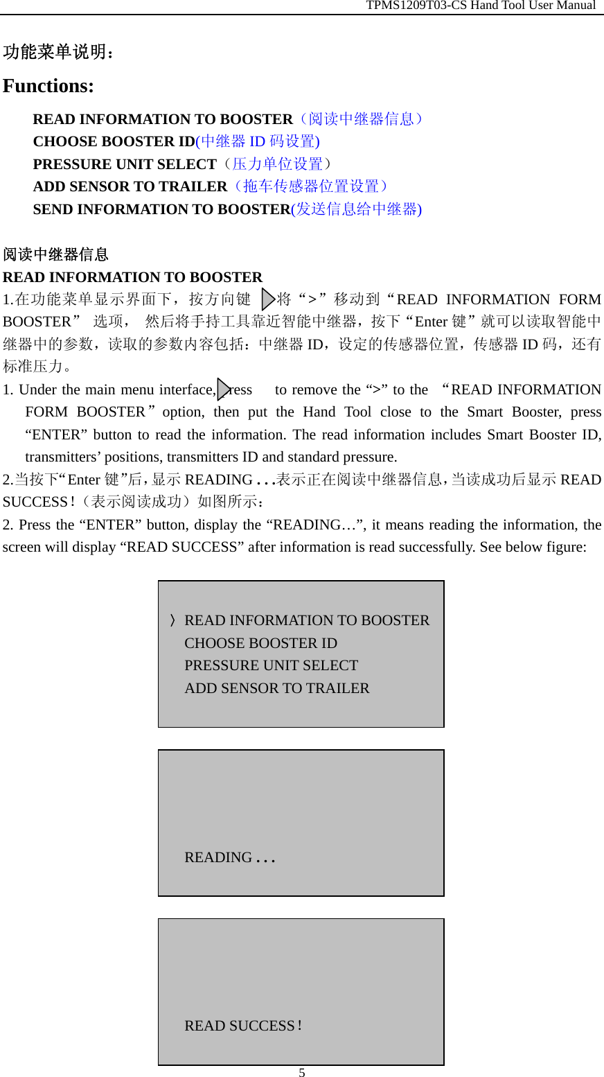                                                         TPMS1209T03-CS Hand Tool User Manual  5功能菜单说明： Functions: READ INFORMATION TO BOOSTER（阅读中继器信息） CHOOSE BOOSTER ID(中继器 ID 码设置) PRESSURE UNIT SELECT（压力单位设置） ADD SENSOR TO TRAILER（拖车传感器位置设置） SEND INFORMATION TO BOOSTER(发送信息给中继器)  阅读中继器信息 READ INFORMATION TO BOOSTER 1.在功能菜单显示界面下，按方向键   将&ldquo;>&rdquo;移动到&ldquo;READ INFORMATION FORM BOOSTER&rdquo; 选项， 然后将手持工具靠近智能中继器，按下&ldquo;Enter 键&rdquo;就可以读取智能中继器中的参数，读取的参数内容包括：中继器 ID，设定的传感器位置，传感器 ID 码，还有标准压力。 1. Under the main menu interface, press      to remove the &ldquo;>&rdquo; to the  &ldquo;READ INFORMATION FORM BOOSTER&rdquo;option, then put the Hand Tool close to the Smart Booster, press &ldquo;ENTER&rdquo; button to read the information. The read information includes Smart Booster ID, transmitters&rsquo; positions, transmitters ID and standard pressure. 2.当按下&ldquo;Enter 键&rdquo;后，显示 READING . . .表示正在阅读中继器信息，当读成功后显示 READ SUCCESS！（表示阅读成功）如图所示： 2. Press the &ldquo;ENTER&rdquo; button, display the &ldquo;READING&hellip;&rdquo;, it means reading the information, the screen will display &ldquo;READ SUCCESS&rdquo; after information is read successfully. See below figure:                       〉READ INFORMATION TO BOOSTERCHOOSE BOOSTER ID PRESSURE UNIT SELECT ADD SENSOR TO TRAILER      READING . . .     READ SUCCESS！ 