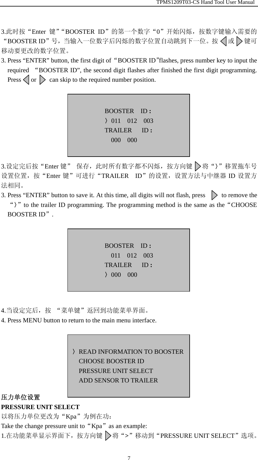                                                         TPMS1209T03-CS Hand Tool User Manual  7 3.此时按&ldquo;Enter 键&rdquo;&ldquo;BOOSTER ID&rdquo;的第一个数字&ldquo;0&rdquo;开始闪烁，按数字键输入需要的&ldquo;BOOSTER ID&rdquo;号，当输入一位数字后闪烁的数字位置自动跳到下一位。按   或   键可移动要更改的数字位置。 3. Press &ldquo;ENTER&rdquo; button, the first digit of &ldquo;BOOSTER ID&rdquo;flashes, press number key to input the required  &ldquo;BOOSTER ID&rdquo;, the second digit flashes after finished the first digit programming. Press   or    can skip to the required number position.         3.设定完后按&ldquo;Enter 键&rdquo; 保存，此时所有数字都不闪烁，按方向键   将&ldquo;〉&rdquo;移置拖车号设置位置，按&ldquo;Enter 键&rdquo;可进行&ldquo;TRAILER  ID&rdquo;的设置，设置方法与中继器 ID 设置方法相同。 3. Press &ldquo;ENTER&rdquo; button to save it. At this time, all digits will not flash, press          to remove the &ldquo;〉&rdquo;to the trailer ID programming. The programming method is the same as the&ldquo;CHOOSE BOOSTER ID&rdquo;.           4.当设定完后，按 &ldquo;菜单键&rdquo;返回到功能菜单界面。 4. Press MENU button to return to the main menu interface.        压力单位设置 PRESSURE UNIT SELECT 以将压力单位更改为&ldquo;Kpa&rdquo;为例在功： Take the change pressure unit to&ldquo;Kpa&rdquo;as an example: 1.在功能菜单显示界面下，按方向键   将&ldquo;>&rdquo;移动到&ldquo;PRESSURE UNIT SELECT&rdquo;选项。  〉READ INFORMATION TO BOOSTERCHOOSE BOOSTER ID PRESSURE UNIT SELECT ADD SENSOR TO TRAILER   BOOSTER  ID : 〉011  012  003 TRAILER   ID : 000  000   BOOSTER  ID : 011  012  003 TRAILER   ID : 〉000  000  