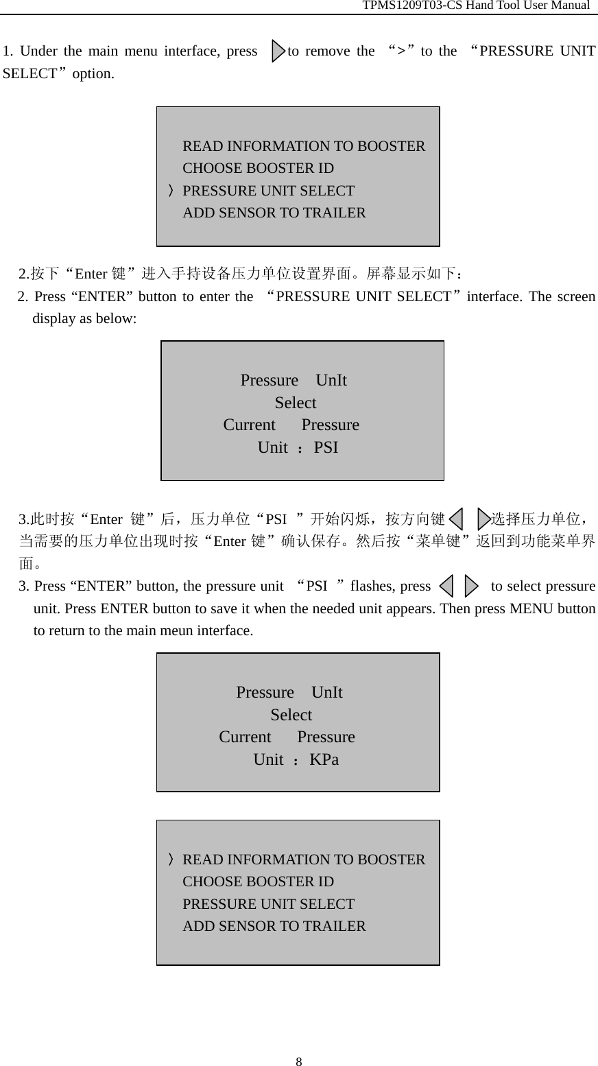                                                         TPMS1209T03-CS Hand Tool User Manual  81. Under the main menu interface, press    to remove the &ldquo;>&rdquo;to the &ldquo;PRESSURE UNIT SELECT&rdquo;option.         2.按下&ldquo;Enter 键&rdquo;进入手持设备压力单位设置界面。屏幕显示如下：   2. Press &ldquo;ENTER&rdquo; button to enter the &ldquo;PRESSURE UNIT SELECT&rdquo;interface. The screen display as below:         3.此时按&ldquo;Enter 键&rdquo;后，压力单位&ldquo;PSI  &rdquo;开始闪烁，按方向键      选择压力单位，当需要的压力单位出现时按&ldquo;Enter 键&rdquo;确认保存。然后按&ldquo;菜单键&rdquo;返回到功能菜单界面。 3. Press &ldquo;ENTER&rdquo; button, the pressure unit  &ldquo;PSI  &rdquo;flashes, press        to select pressure unit. Press ENTER button to save it when the needed unit appears. Then press MENU button to return to the main meun interface.                   READ INFORMATION TO BOOSTERCHOOSE BOOSTER ID 〉PRESSURE UNIT SELECT ADD SENSOR TO TRAILER   Pressure  UnIt  Select  Current   Pressure  Unit  ：PSI  Pressure  UnIt  Select  Current   Pressure  Unit  ：KPa  〉READ INFORMATION TO BOOSTERCHOOSE BOOSTER ID PRESSURE UNIT SELECT ADD SENSOR TO TRAILER  