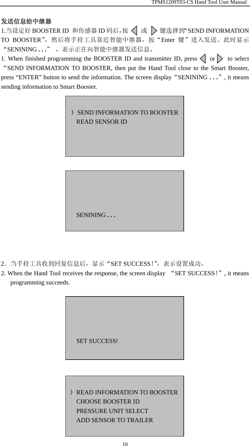                                                        TPMS1209T03-CS Hand Tool User Manual  10发送信息给中继器 1.当设定好 BOOSTER ID  和传感器 ID 码后，按    或    键选择到&ldquo;SEND INFORMATION TO BOOSTER&rdquo;，然后将手持工具靠近智能中继器，按&ldquo;Enter 键&rdquo;进入发送。此时显示&ldquo;SENINING . . .&rdquo; ，表示正在向智能中继器发送信息。 1. When finished programming the BOOSTER ID and transmitter ID, press        or        to select &ldquo;SEND INFORMATION TO BOOSTER, then put the Hand Tool close to the Smart Booster, press &ldquo;ENTER&rdquo; button to send the information. The screen display&ldquo;SENINING . . .&rdquo;, it means sending information to Smart Booster.                   2．当手持工具收到回复信息后，显示&ldquo;SET SUCCESS！&rdquo;，表示设置成功。 2. When the Hand Tool receives the response, the screen display  &ldquo;SET SUCCESS！&rdquo;, it means programming succeeds.           〉SEND INFORMATION TO BOOSTERREAD SENSOR ID     SENINING . . .     SET SUCCESS!  〉READ INFORMATION TO BOOSTERCHOOSE BOOSTER ID PRESSURE UNIT SELECT ADD SENSOR TO TRAILER  