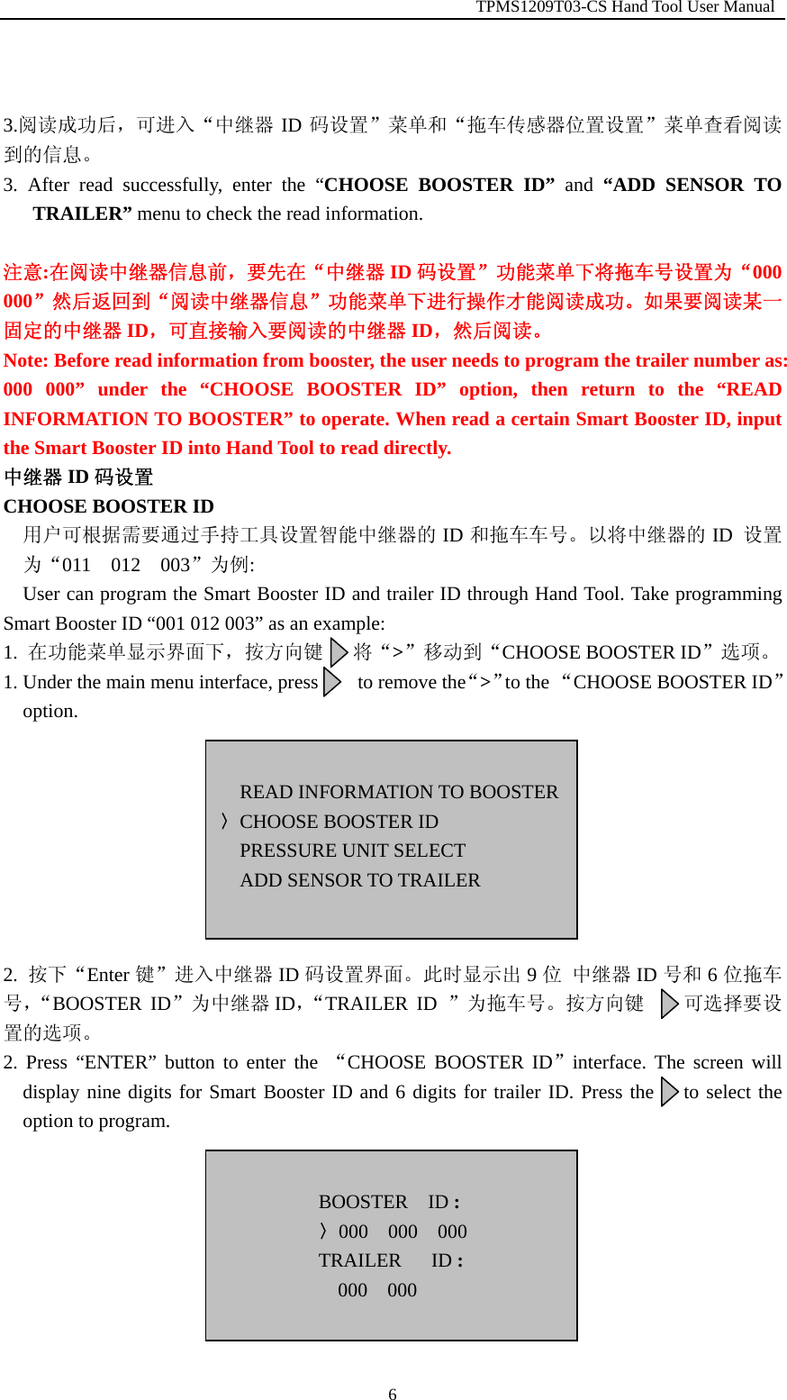                                                         TPMS1209T03-CS Hand Tool User Manual  6  3.阅读成功后，可进入&ldquo;中继器 ID 码设置&rdquo;菜单和&ldquo;拖车传感器位置设置&rdquo;菜单查看阅读到的信息。 3. After read successfully, enter the &ldquo;CHOOSE BOOSTER ID&rdquo; and &ldquo;ADD SENSOR TO TRAILER&rdquo; menu to check the read information.  注意:在阅读中继器信息前，要先在&ldquo;中继器 ID 码设置&rdquo;功能菜单下将拖车号设置为&ldquo;000 000&rdquo;然后返回到&ldquo;阅读中继器信息&rdquo;功能菜单下进行操作才能阅读成功。如果要阅读某一固定的中继器 ID，可直接输入要阅读的中继器 ID，然后阅读。 Note: Before read information from booster, the user needs to program the trailer number as: 000 000&rdquo; under the &ldquo;CHOOSE BOOSTER ID&rdquo; option, then return to the &ldquo;READ INFORMATION TO BOOSTER&rdquo; to operate. When read a certain Smart Booster ID, input the Smart Booster ID into Hand Tool to read directly. 中继器 ID 码设置 CHOOSE BOOSTER ID 用户可根据需要通过手持工具设置智能中继器的 ID 和拖车车号。以将中继器的 ID  设置为&ldquo;011  012  003&rdquo;为例: User can program the Smart Booster ID and trailer ID through Hand Tool. Take programming Smart Booster ID &ldquo;001 012 003&rdquo; as an example: 1.  在功能菜单显示界面下，按方向键   将&ldquo;>&rdquo;移动到&ldquo;CHOOSE BOOSTER ID&rdquo;选项。 1. Under the main menu interface, press        to remove the&ldquo;>&rdquo;to the &ldquo;CHOOSE BOOSTER ID&rdquo; option.         2.  按下&ldquo;Enter 键&rdquo;进入中继器 ID 码设置界面。此时显示出 9位 中继器 ID 号和 6位拖车号，&ldquo;BOOSTER ID&rdquo;为中继器 ID，&ldquo;TRAILER ID &rdquo;为拖车号。按方向键    可选择要设置的选项。 2. Press &ldquo;ENTER&rdquo; button to enter the &ldquo;CHOOSE BOOSTER ID&rdquo;interface. The screen will display nine digits for Smart Booster ID and 6 digits for trailer ID. Press the   to select the option to program.         READ INFORMATION TO BOOSTER〉CHOOSE BOOSTER ID PRESSURE UNIT SELECT ADD SENSOR TO TRAILER   BOOSTER  ID : 〉000  000  000 TRAILER   ID : 000  000  