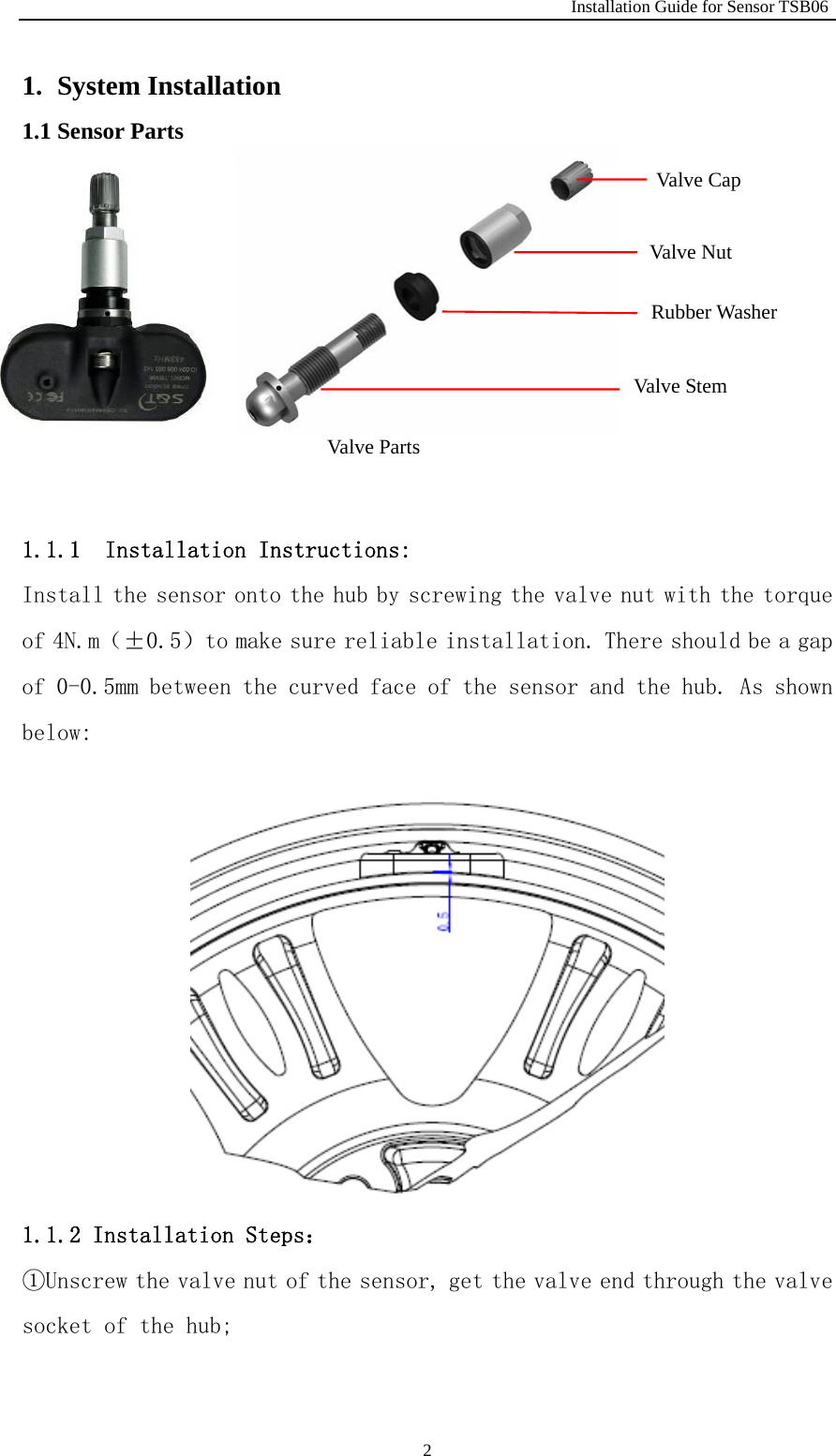                                                              Installation Guide for Sensor TSB06   21. System Installation 1.1 Sensor Parts          1.1.1  Installation Instructions:  Install the sensor onto the hub by screwing the valve nut with the torque of 4N.m（&plusmn;0.5）to make sure reliable installation. There should be a gap of 0-0.5mm between the curved face of the sensor and the hub. As shown below:  1.1.2 Installation Steps： ①Unscrew the valve nut of the sensor, get the valve end through the valve socket of the hub;  Valve Parts Valve Cap Valve Nut Rubber Washer Valve Stem 