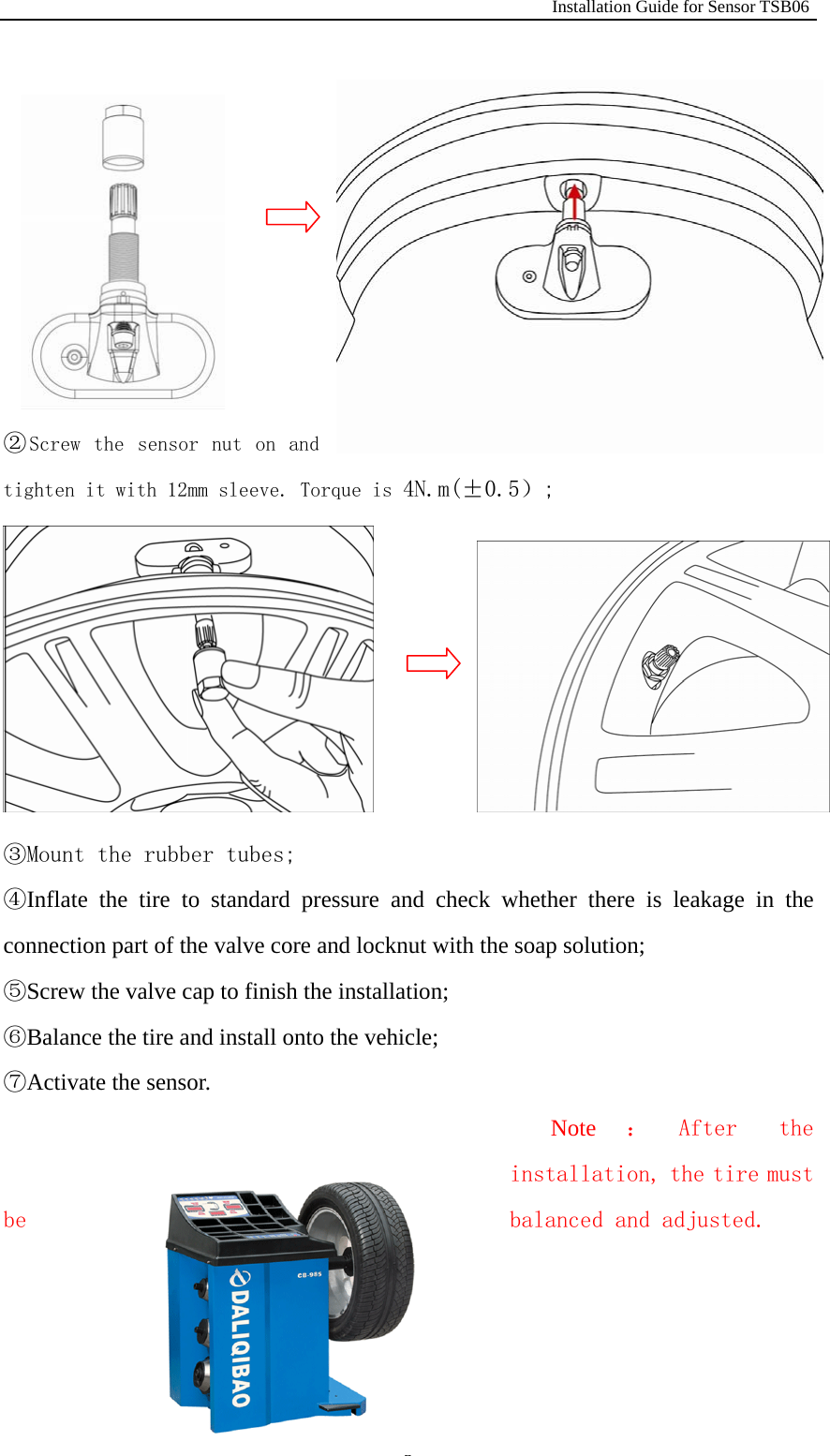                                                              Installation Guide for Sensor TSB06   3        ②Screw the  sensor  nut  on  and tighten it with 12mm sleeve. Torque is 4N.m(&plusmn;0.5）;         ③Mount the rubber tubes; ④Inflate the tire to standard pressure and check whether there is leakage in the connection part of the valve core and locknut with the soap solution; ⑤Screw the valve cap to finish the installation; ⑥Balance the tire and install onto the vehicle; ⑦Activate the sensor. Note ： After  the installation, the tire must be  balanced and adjusted.                