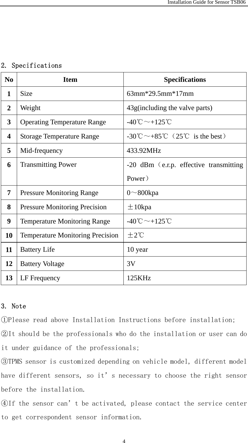                                                              Installation Guide for Sensor TSB06   4   2. Specifications No Item  Specifications 1  Size   63mm*29.5mm*17mm 2  Weight    43g(including the valve parts) 3  Operating Temperature Range    -40℃～+125℃ 4  Storage Temperature Range  -30℃～+85℃（25℃  is the best） 5  Mid-frequency 433.92MHz 6  Transmitting Power    -20 dBm（e.r.p. effective transmitting Power） 7  Pressure Monitoring Range    0～800kpa 8  Pressure Monitoring Precision    &plusmn;10kpa 9  Temperature Monitoring Range  -40℃～+125℃ 10  Temperature Monitoring Precision &plusmn;2℃ 11  Battery Life    10 year   12  Battery Voltage    3V 13  LF Frequency  125KHz  3. Note ①Please read above Installation Instructions before installation; ②It should be the professionals who do the installation or user can do it under guidance of the professionals; ③TPMS sensor is customized depending on vehicle model, different model have different sensors, so it&rsquo;s necessary to choose the right sensor before the installation. ④If the sensor can&rsquo;t be activated, please contact the service center to get correspondent sensor information. 