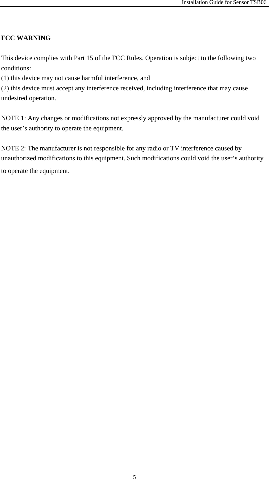                                                               Installation Guide for Sensor TSB06   5 FCC WARNING  This device complies with Part 15 of the FCC Rules. Operation is subject to the following two conditions: (1) this device may not cause harmful interference, and (2) this device must accept any interference received, including interference that may cause undesired operation.  NOTE 1: Any changes or modifications not expressly approved by the manufacturer could void the user&rsquo;s authority to operate the equipment.  NOTE 2: The manufacturer is not responsible for any radio or TV interference caused by unauthorized modifications to this equipment. Such modifications could void the user&rsquo;s authority to operate the equipment.     