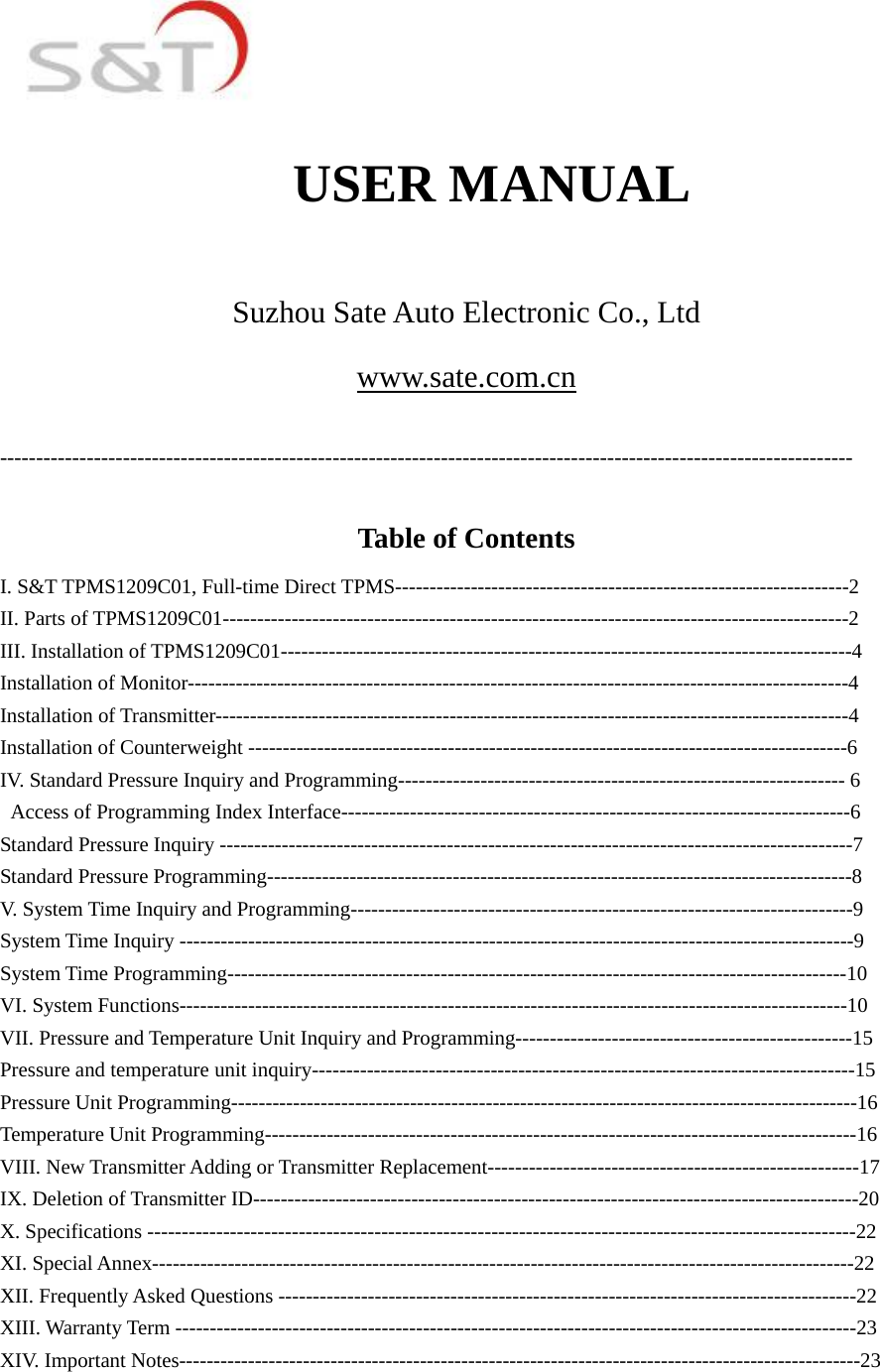                                             USER MANUAL  Suzhou Sate Auto Electronic Co., Ltd www.sate.com.cn  ----------------------------------------------------------------------------------------------------------------------  Table of Contents I. S&amp;T TPMS1209C01, Full-time Direct TPMS------------------------------------------------------------------2 II. Parts of TPMS1209C01-------------------------------------------------------------------------------------------2 III. Installation of TPMS1209C01-----------------------------------------------------------------------------------4 Installation of Monitor------------------------------------------------------------------------------------------------4 Installation of Transmitter--------------------------------------------------------------------------------------------4 Installation of Counterweight ---------------------------------------------------------------------------------------6 IV. Standard Pressure Inquiry and Programming----------------------------------------------------------------- 6   Access of Programming Index Interface--------------------------------------------------------------------------6 Standard Pressure Inquiry --------------------------------------------------------------------------------------------7 Standard Pressure Programming-------------------------------------------------------------------------------------8 V. System Time Inquiry and Programming-------------------------------------------------------------------------9 System Time Inquiry --------------------------------------------------------------------------------------------------9 System Time Programming------------------------------------------------------------------------------------------10 VI. System Functions-------------------------------------------------------------------------------------------------10 VII. Pressure and Temperature Unit Inquiry and Programming-------------------------------------------------15 Pressure and temperature unit inquiry-------------------------------------------------------------------------------15 Pressure Unit Programming-------------------------------------------------------------------------------------------16 Temperature Unit Programming--------------------------------------------------------------------------------------16 VIII. New Transmitter Adding or Transmitter Replacement------------------------------------------------------17 IX. Deletion of Transmitter ID----------------------------------------------------------------------------------------20 X. Specifications -------------------------------------------------------------------------------------------------------22 XI. Special Annex------------------------------------------------------------------------------------------------------22 XII. Frequently Asked Questions ------------------------------------------------------------------------------------22 XIII. Warranty Term ---------------------------------------------------------------------------------------------------23 XIV. Important Notes---------------------------------------------------------------------------------------------------23  