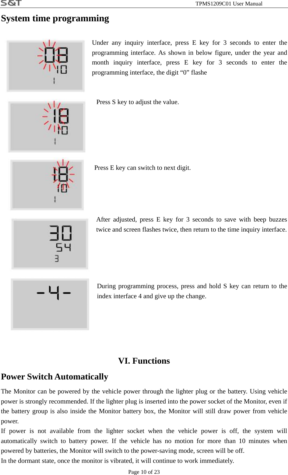                                                              TPMS1209C01 User Manual Page 10 of 23 System time programming  Under any inquiry interface, press E key for 3 seconds to enter the programming interface. As shown in below figure, under the year and month inquiry interface, press E key for 3 seconds to enter the programming interface, the digit &ldquo;0&rdquo; flashe   Press S key to adjust the value.     Press E key can switch to next digit.      After adjusted, press E key for 3 seconds to save with beep buzzes twice and screen flashes twice, then return to the time inquiry interface.     During programming process, press and hold S key can return to the index interface 4 and give up the change.     VI. Functions Power Switch Automatically   The Monitor can be powered by the vehicle power through the lighter plug or the battery. Using vehicle power is strongly recommended. If the lighter plug is inserted into the power socket of the Monitor, even if the battery group is also inside the Monitor battery box, the Monitor will still draw power from vehicle power. If power is not available from the lighter socket when the vehicle power is off, the system will automatically switch to battery power. If the vehicle has no motion for more than 10 minutes when powered by batteries, the Monitor will switch to the power-saving mode, screen will be off. In the dormant state, once the monitor is vibrated, it will continue to work immediately. 