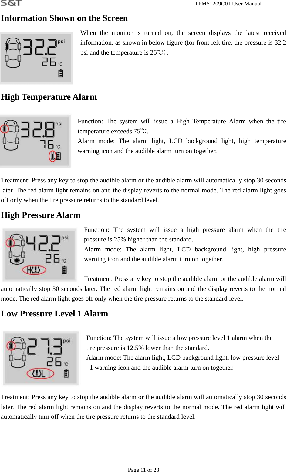                                                              TPMS1209C01 User Manual Page 11 of 23 Information Shown on the Screen   When the monitor is turned on, the screen displays the latest received information, as shown in below figure (for front left tire, the pressure is 32.2 psi and the temperature is 26℃).    High Temperature Alarm  Function: The system will issue a High Temperature Alarm when the tire temperature exceeds 75℃. Alarm mode: The alarm light, LCD background light, high temperature warning icon and the audible alarm turn on together.   Treatment: Press any key to stop the audible alarm or the audible alarm will automatically stop 30 seconds later. The red alarm light remains on and the display reverts to the normal mode. The red alarm light goes off only when the tire pressure returns to the standard level. High Pressure Alarm Function: The system will issue a high pressure alarm when the tire pressure is 25% higher than the standard. Alarm mode: The alarm light, LCD background light, high pressure warning icon and the audible alarm turn on together.  Treatment: Press any key to stop the audible alarm or the audible alarm will automatically stop 30 seconds later. The red alarm light remains on and the display reverts to the normal mode. The red alarm light goes off only when the tire pressure returns to the standard level. Low Pressure Level 1 Alarm  Function: The system will issue a low pressure level 1 alarm when the   tire pressure is 12.5% lower than the standard. Alarm mode: The alarm light, LCD background light, low pressure level   1 warning icon and the audible alarm turn on together.   Treatment: Press any key to stop the audible alarm or the audible alarm will automatically stop 30 seconds later. The red alarm light remains on and the display reverts to the normal mode. The red alarm light will automatically turn off when the tire pressure returns to the standard level.     