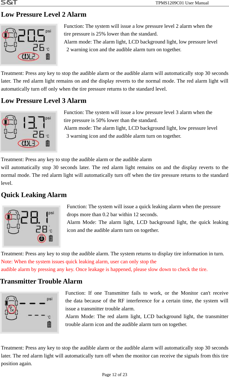                                                              TPMS1209C01 User Manual Page 12 of 23 Low Pressure Level 2 Alarm Function: The system will issue a low pressure level 2 alarm when the tire pressure is 25% lower than the standard. Alarm mode: The alarm light, LCD background light, low pressure level   2 warning icon and the audible alarm turn on together.   Treatment: Press any key to stop the audible alarm or the audible alarm will automatically stop 30 seconds later. The red alarm light remains on and the display reverts to the normal mode. The red alarm light will automatically turn off only when the tire pressure returns to the standard level. Low Pressure Level 3 Alarm Function: The system will issue a low pressure level 3 alarm when the   tire pressure is 50% lower than the standard. Alarm mode: The alarm light, LCD background light, low pressure level   3 warning icon and the audible alarm turn on together.   Treatment: Press any key to stop the audible alarm or the audible alarm will automatically stop 30 seconds later. The red alarm light remains on and the display reverts to the normal mode. The red alarm light will automatically turn off when the tire pressure returns to the standard level. Quick Leaking Alarm Function: The system will issue a quick leaking alarm when the pressure   drops more than 0.2 bar within 12 seconds. Alarm Mode: The alarm light, LCD background light, the quick leaking icon and the audible alarm turn on together.   Treatment: Press any key to stop the audible alarm. The system returns to display tire information in turn. Note: When the system issues quick leaking alarm, user can only stop the   audible alarm by pressing any key. Once leakage is happened, please slow down to check the tire.  Transmitter Trouble Alarm Function: If one Transmitter fails to work, or the Monitor can't receive              the data because of the RF interference for a certain time, the system will issue a transmitter trouble alarm. Alarm Mode: The red alarm light, LCD background light, the transmitter trouble alarm icon and the audible alarm turn on together.   Treatment: Press any key to stop the audible alarm or the audible alarm will automatically stop 30 seconds later. The red alarm light will automatically turn off when the monitor can receive the signals from this tire position again. 
