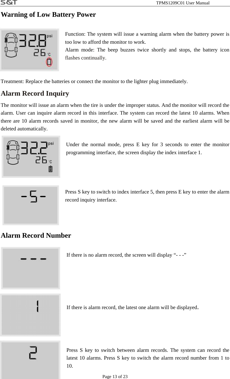                                                              TPMS1209C01 User Manual Page 13 of 23 Warning of Low Battery Power  Function: The system will issue a warning alarm when the battery power is too low to afford the monitor to work. Alarm mode: The beep buzzes twice shortly and stops, the battery icon flashes continually.     Treatment: Replace the batteries or connect the monitor to the lighter plug immediately. Alarm Record Inquiry   The monitor will issue an alarm when the tire is under the improper status. And the monitor will record the alarm. User can inquire alarm record in this interface. The system can record the latest 10 alarms. When there are 10 alarm records saved in monitor, the new alarm will be saved and the earliest alarm will be deleted automatically.  Under the normal mode, press E key for 3 seconds to enter the monitor programming interface, the screen display the index interface 1.     Press S key to switch to index interface 5, then press E key to enter the alarm record inquiry interface.    Alarm Record Number  If there is no alarm record, the screen will display &ldquo;- - -&rdquo;     If there is alarm record, the latest one alarm will be displayed.     Press S key to switch between alarm records. The system can record the latest 10 alarms. Press S key to switch the alarm record number from 1 to 10. 