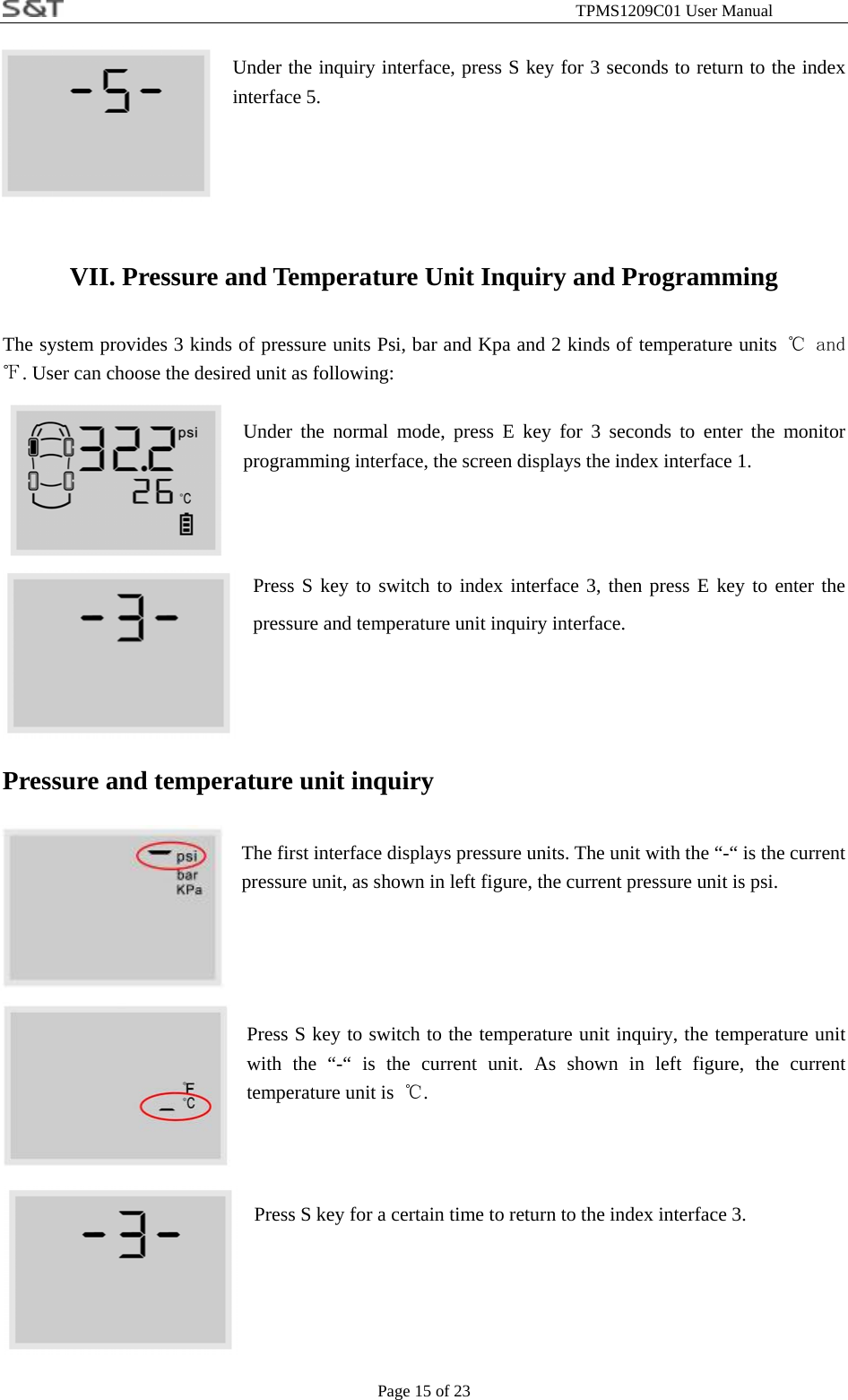                                                              TPMS1209C01 User Manual Page 15 of 23  Under the inquiry interface, press S key for 3 seconds to return to the index interface 5.  VII. Pressure and Temperature Unit Inquiry and Programming The system provides 3 kinds of pressure units Psi, bar and Kpa and 2 kinds of temperature units ℃ and ℉. User can choose the desired unit as following:  Under the normal mode, press E key for 3 seconds to enter the monitor programming interface, the screen displays the index interface 1.  Press S key to switch to index interface 3, then press E key to enter the pressure and temperature unit inquiry interface.   Pressure and temperature unit inquiry  The first interface displays pressure units. The unit with the &ldquo;-&ldquo; is the current pressure unit, as shown in left figure, the current pressure unit is psi.     Press S key to switch to the temperature unit inquiry, the temperature unit with the &ldquo;-&ldquo; is the current unit. As shown in left figure, the current temperature unit is  ℃.   Press S key for a certain time to return to the index interface 3.   