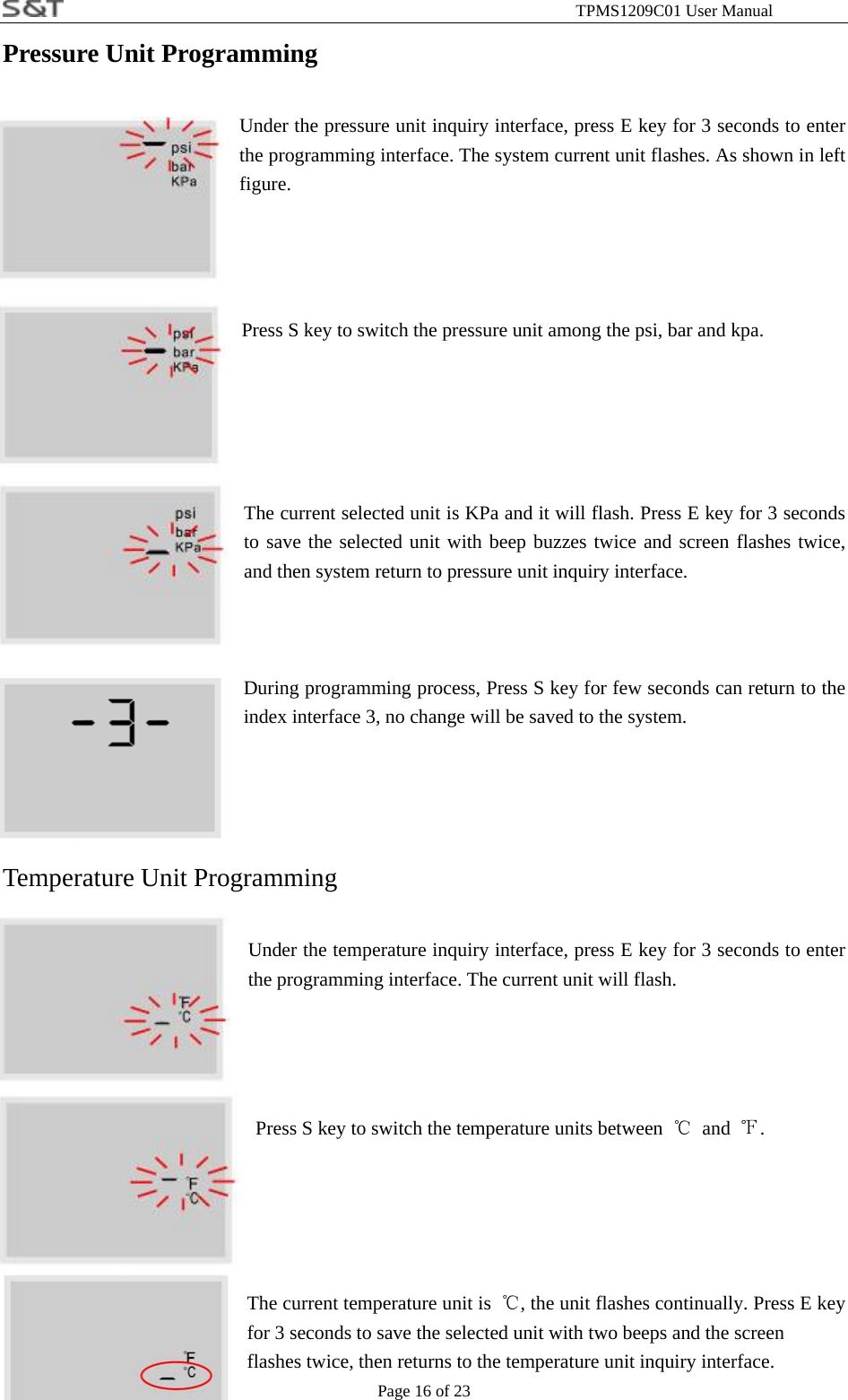                                                              TPMS1209C01 User Manual Page 16 of 23 Pressure Unit Programming    Under the pressure unit inquiry interface, press E key for 3 seconds to enter the programming interface. The system current unit flashes. As shown in left figure.    Press S key to switch the pressure unit among the psi, bar and kpa.     The current selected unit is KPa and it will flash. Press E key for 3 seconds to save the selected unit with beep buzzes twice and screen flashes twice, and then system return to pressure unit inquiry interface.   During programming process, Press S key for few seconds can return to the index interface 3, no change will be saved to the system.       Temperature Unit Programming  Under the temperature inquiry interface, press E key for 3 seconds to enter the programming interface. The current unit will flash.      Press S key to switch the temperature units between  ℃ and ℉.    The current temperature unit is  ℃, the unit flashes continually. Press E key for 3 seconds to save the selected unit with two beeps and the screen     flashes twice, then returns to the temperature unit inquiry interface. 