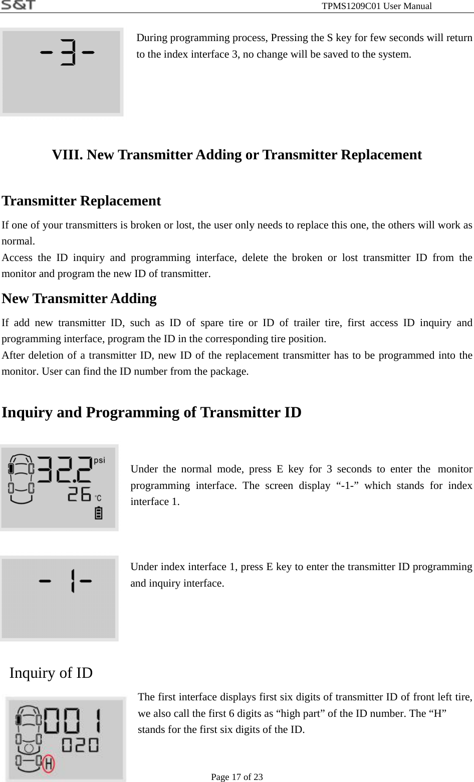                                                              TPMS1209C01 User Manual Page 17 of 23  During programming process, Pressing the S key for few seconds will return to the index interface 3, no change will be saved to the system.    VIII. New Transmitter Adding or Transmitter Replacement Transmitter Replacement   If one of your transmitters is broken or lost, the user only needs to replace this one, the others will work as normal. Access the ID inquiry and programming interface, delete the broken or lost transmitter ID from the monitor and program the new ID of transmitter. New Transmitter Adding If add new transmitter ID, such as ID of spare tire or ID of trailer tire, first access ID inquiry and programming interface, program the ID in the corresponding tire position.   After deletion of a transmitter ID, new ID of the replacement transmitter has to be programmed into the monitor. User can find the ID number from the package.  Inquiry and Programming of Transmitter ID  Under the normal mode, press E key for 3 seconds to enter the monitor programming interface. The screen display &ldquo;-1-&rdquo; which stands for index interface 1.    Under index interface 1, press E key to enter the transmitter ID programming and inquiry interface.    Inquiry of ID The first interface displays first six digits of transmitter ID of front left tire, we also call the first 6 digits as &ldquo;high part&rdquo; of the ID number. The &ldquo;H&rdquo;       stands for the first six digits of the ID.    
