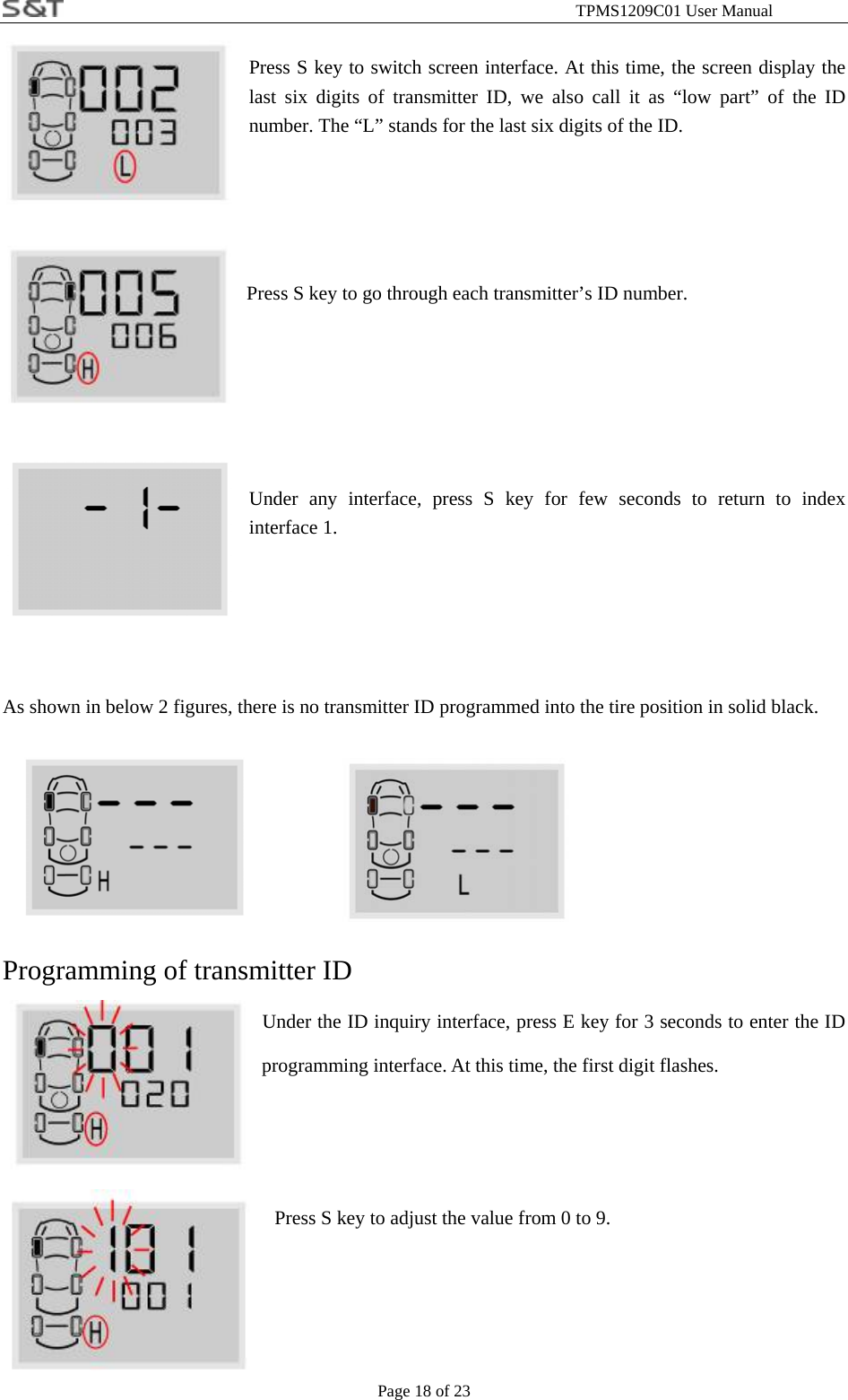                                                              TPMS1209C01 User Manual Page 18 of 23  Press S key to switch screen interface. At this time, the screen display the last six digits of transmitter ID, we also call it as &ldquo;low part&rdquo; of the ID number. The &ldquo;L&rdquo; stands for the last six digits of the ID.       Press S key to go through each transmitter&rsquo;s ID number.      Under any interface, press S key for few seconds to return to index interface 1.     As shown in below 2 figures, there is no transmitter ID programmed into the tire position in solid black.           Programming of transmitter ID Under the ID inquiry interface, press E key for 3 seconds to enter the ID programming interface. At this time, the first digit flashes.    Press S key to adjust the value from 0 to 9.      