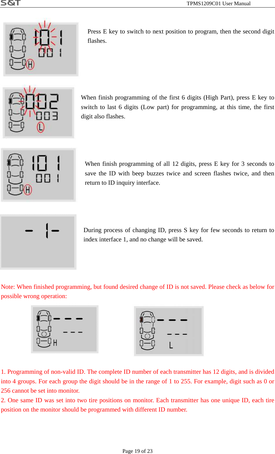                                                              TPMS1209C01 User Manual Page 19 of 23   Press E key to switch to next position to program, then the second digit flashes.       When finish programming of the first 6 digits (High Part), press E key to switch to last 6 digits (Low part) for programming, at this time, the first digit also flashes.      When finish programming of all 12 digits, press E key for 3 seconds to save the ID with beep buzzes twice and screen flashes twice, and then return to ID inquiry interface.     During process of changing ID, press S key for few seconds to return to index interface 1, and no change will be saved.       Note: When finished programming, but found desired change of ID is not saved. Please check as below for possible wrong operation:          1. Programming of non-valid ID. The complete ID number of each transmitter has 12 digits, and is divided into 4 groups. For each group the digit should be in the range of 1 to 255. For example, digit such as 0 or 256 cannot be set into monitor.   2. One same ID was set into two tire positions on monitor. Each transmitter has one unique ID, each tire position on the monitor should be programmed with different ID number.   