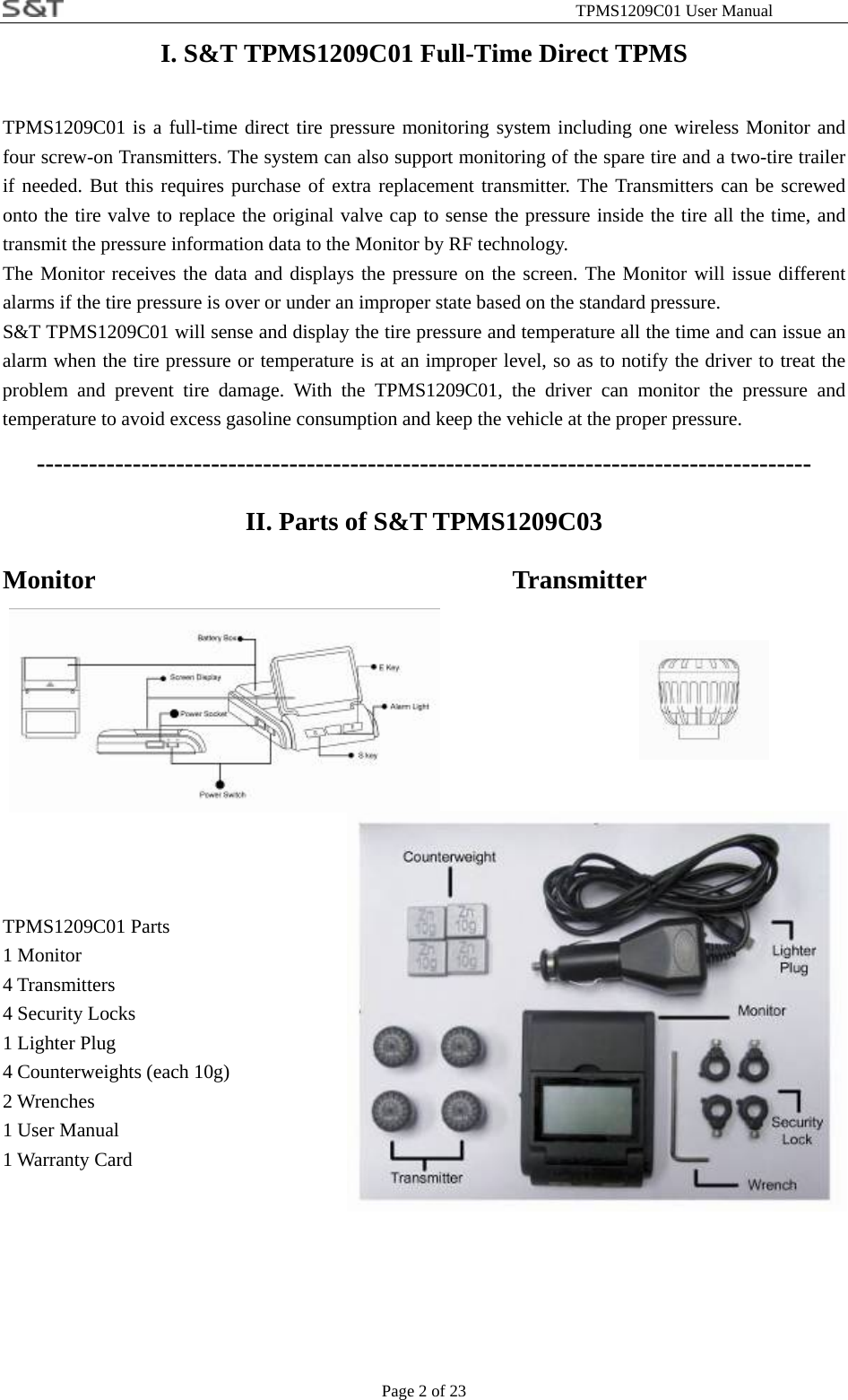                                                              TPMS1209C01 User Manual Page 2 of 23 I. S&amp;T TPMS1209C01 Full-Time Direct TPMS TPMS1209C01 is a full-time direct tire pressure monitoring system including one wireless Monitor and four screw-on Transmitters. The system can also support monitoring of the spare tire and a two-tire trailer if needed. But this requires purchase of extra replacement transmitter. The Transmitters can be screwed onto the tire valve to replace the original valve cap to sense the pressure inside the tire all the time, and transmit the pressure information data to the Monitor by RF technology.   The Monitor receives the data and displays the pressure on the screen. The Monitor will issue different alarms if the tire pressure is over or under an improper state based on the standard pressure. S&amp;T TPMS1209C01 will sense and display the tire pressure and temperature all the time and can issue an alarm when the tire pressure or temperature is at an improper level, so as to notify the driver to treat the problem and prevent tire damage. With the TPMS1209C01, the driver can monitor the pressure and temperature to avoid excess gasoline consumption and keep the vehicle at the proper pressure. ----------------------------------------------------------------------------------------- II. Parts of S&amp;T TPMS1209C03 Monitor           Transmitter                 TPMS1209C01 Parts 1 Monitor 4 Transmitters 4 Security Locks 1 Lighter Plug 4 Counterweights (each 10g) 2 Wrenches 1 User Manual 1 Warranty Card      