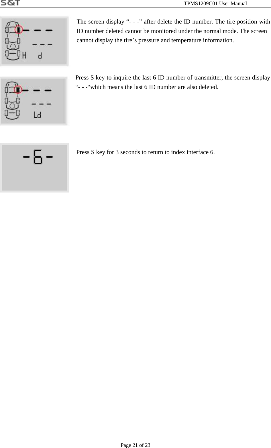                                                              TPMS1209C01 User Manual Page 21 of 23  The screen display &ldquo;- - -&rdquo; after delete the ID number. The tire position with ID number deleted cannot be monitored under the normal mode. The screen   cannot display the tire&rsquo;s pressure and temperature information.    Press S key to inquire the last 6 ID number of transmitter, the screen display &ldquo;- - -&ldquo;which means the last 6 ID number are also deleted.       Press S key for 3 seconds to return to index interface 6.           