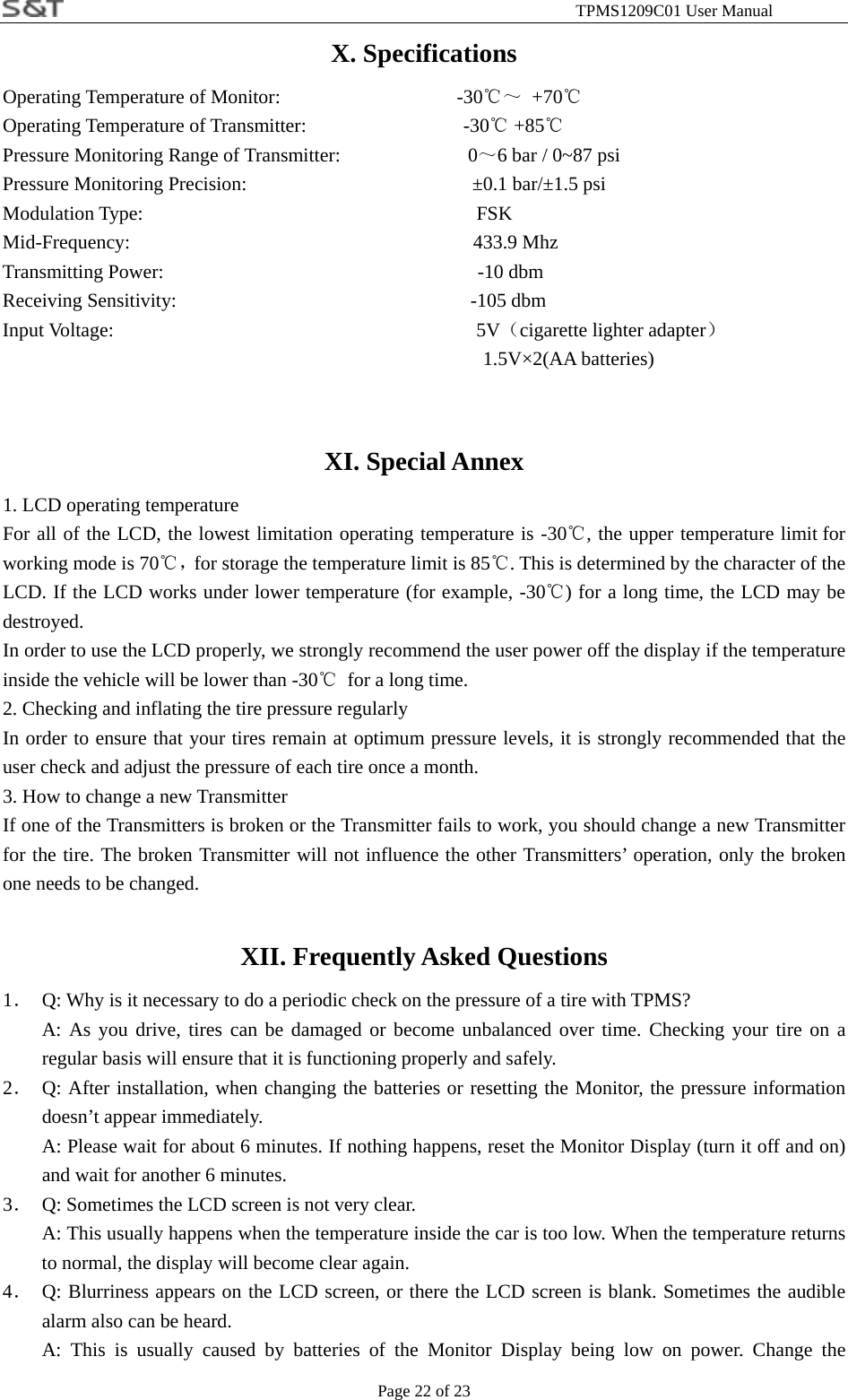                                                              TPMS1209C01 User Manual Page 22 of 23 X. Specifications Operating Temperature of Monitor:                  -30℃～ +70℃ Operating Temperature of Transmitter:                -30  +85℃℃ Pressure Monitoring Range of Transmitter:             0～6 bar / 0~87 psi Pressure Monitoring Precision:                       &plusmn;0.1 bar/&plusmn;1.5 psi Modulation Type:                                  FSK Mid-Frequency:                                   433.9 Mhz  Transmitting Power:                                -10 dbm Receiving Sensitivity:                              -105 dbm Input Voltage:                                     5V（cigarette lighter adapter） 1.5V&times;2(AA batteries)  XI. Special Annex 1. LCD operating temperature For all of the LCD, the lowest limitation operating temperature is -30℃, the upper temperature limit for working mode is 70℃，for storage the temperature limit is 85℃. This is determined by the character of the LCD. If the LCD works under lower temperature (for example, -30℃) for a long time, the LCD may be destroyed. In order to use the LCD properly, we strongly recommend the user power off the display if the temperature inside the vehicle will be lower than -30℃  for a long time.   2. Checking and inflating the tire pressure regularly   In order to ensure that your tires remain at optimum pressure levels, it is strongly recommended that the user check and adjust the pressure of each tire once a month. 3. How to change a new Transmitter If one of the Transmitters is broken or the Transmitter fails to work, you should change a new Transmitter for the tire. The broken Transmitter will not influence the other Transmitters&rsquo; operation, only the broken one needs to be changed.   XII. Frequently Asked Questions 1．  Q: Why is it necessary to do a periodic check on the pressure of a tire with TPMS? A: As you drive, tires can be damaged or become unbalanced over time. Checking your tire on a regular basis will ensure that it is functioning properly and safely. 2． Q: After installation, when changing the batteries or resetting the Monitor, the pressure information doesn&rsquo;t appear immediately.   A: Please wait for about 6 minutes. If nothing happens, reset the Monitor Display (turn it off and on) and wait for another 6 minutes.   3．  Q: Sometimes the LCD screen is not very clear. A: This usually happens when the temperature inside the car is too low. When the temperature returns to normal, the display will become clear again. 4． Q: Blurriness appears on the LCD screen, or there the LCD screen is blank. Sometimes the audible alarm also can be heard. A: This is usually caused by batteries of the Monitor Display being low on power. Change the 
