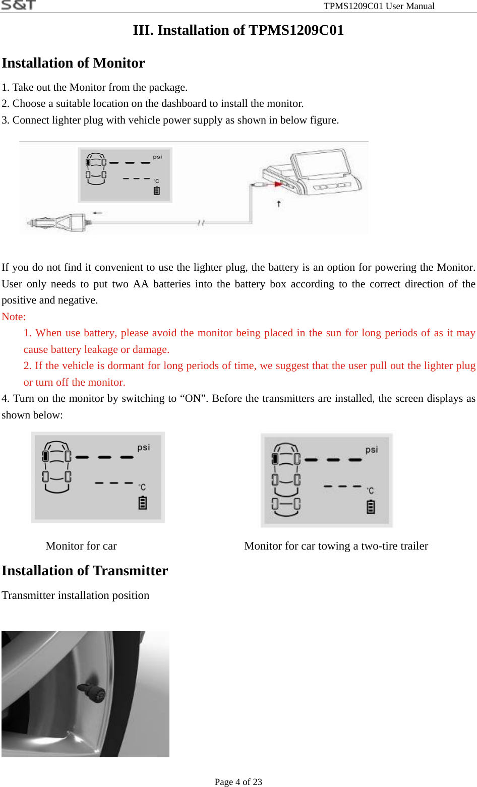                                                              TPMS1209C01 User Manual Page 4 of 23 III. Installation of TPMS1209C01 Installation of Monitor 1. Take out the Monitor from the package. 2. Choose a suitable location on the dashboard to install the monitor.   3. Connect lighter plug with vehicle power supply as shown in below figure.     If you do not find it convenient to use the lighter plug, the battery is an option for powering the Monitor. User only needs to put two AA batteries into the battery box according to the correct direction of the positive and negative. Note: 1. When use battery, please avoid the monitor being placed in the sun for long periods of as it may cause battery leakage or damage. 2. If the vehicle is dormant for long periods of time, we suggest that the user pull out the lighter plug or turn off the monitor. 4. Turn on the monitor by switching to &ldquo;ON&rdquo;. Before the transmitters are installed, the screen displays as shown below:           Monitor for car               Monitor for car towing a two-tire trailer Installation of Transmitter Transmitter installation position      