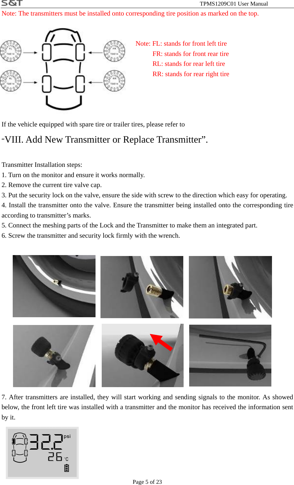                                                              TPMS1209C01 User Manual Page 5 of 23 Note: The transmitters must be installed onto corresponding tire position as marked on the top.    Note: FL: stands for front left tire           FR: stands for front rear tire           RL: stands for rear left tire      RR: stands for rear right tire   If the vehicle equipped with spare tire or trailer tires, please refer to   &ldquo;VIII. Add New Transmitter or Replace Transmitter&rdquo;.  Transmitter Installation steps: 1. Turn on the monitor and ensure it works normally. 2. Remove the current tire valve cap. 3. Put the security lock on the valve, ensure the side with screw to the direction which easy for operating. 4. Install the transmitter onto the valve. Ensure the transmitter being installed onto the corresponding tire according to transmitter&rsquo;s marks. 5. Connect the meshing parts of the Lock and the Transmitter to make them an integrated part. 6. Screw the transmitter and security lock firmly with the wrench.                7. After transmitters are installed, they will start working and sending signals to the monitor. As showed below, the front left tire was installed with a transmitter and the monitor has received the information sent by it.       