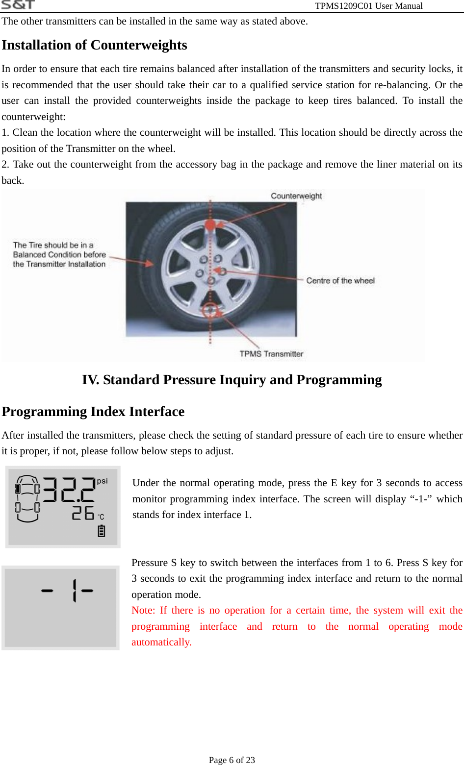                                                              TPMS1209C01 User Manual Page 6 of 23 The other transmitters can be installed in the same way as stated above. Installation of Counterweights In order to ensure that each tire remains balanced after installation of the transmitters and security locks, it is recommended that the user should take their car to a qualified service station for re-balancing. Or the user can install the provided counterweights inside the package to keep tires balanced. To install the counterweight: 1. Clean the location where the counterweight will be installed. This location should be directly across the position of the Transmitter on the wheel. 2. Take out the counterweight from the accessory bag in the package and remove the liner material on its back.  IV. Standard Pressure Inquiry and Programming Programming Index Interface After installed the transmitters, please check the setting of standard pressure of each tire to ensure whether it is proper, if not, please follow below steps to adjust.   Under the normal operating mode, press the E key for 3 seconds to access monitor programming index interface. The screen will display &ldquo;-1-&rdquo; which stands for index interface 1.   Pressure S key to switch between the interfaces from 1 to 6. Press S key for 3 seconds to exit the programming index interface and return to the normal operation mode. Note: If there is no operation for a certain time, the system will exit the programming interface and return to the normal operating mode automatically.       