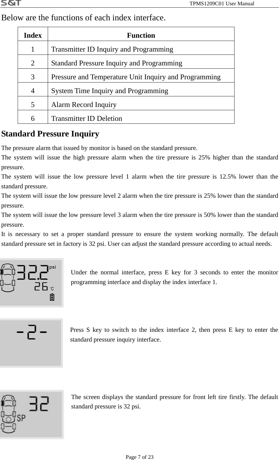                                                              TPMS1209C01 User Manual Page 7 of 23 Below are the functions of each index interface.   Index Function 1  Transmitter ID Inquiry and Programming 2  Standard Pressure Inquiry and Programming   3 Pressure and Temperature Unit Inquiry and Programming 4  System Time Inquiry and Programming   5  Alarm Record Inquiry 6 Transmitter ID Deletion Standard Pressure Inquiry The pressure alarm that issued by monitor is based on the standard pressure. The system will issue the high pressure alarm when the tire pressure is 25% higher than the standard pressure. The system will issue the low pressure level 1 alarm when the tire pressure is 12.5% lower than the standard pressure. The system will issue the low pressure level 2 alarm when the tire pressure is 25% lower than the standard pressure. The system will issue the low pressure level 3 alarm when the tire pressure is 50% lower than the standard pressure. It is necessary to set a proper standard pressure to ensure the system working normally. The default standard pressure set in factory is 32 psi. User can adjust the standard pressure according to actual needs.   Under the normal interface, press E key for 3 seconds to enter the monitor programming interface and display the index interface 1.     Press S key to switch to the index interface 2, then press E key to enter the standard pressure inquiry interface.      The screen displays the standard pressure for front left tire firstly. The default standard pressure is 32 psi.     