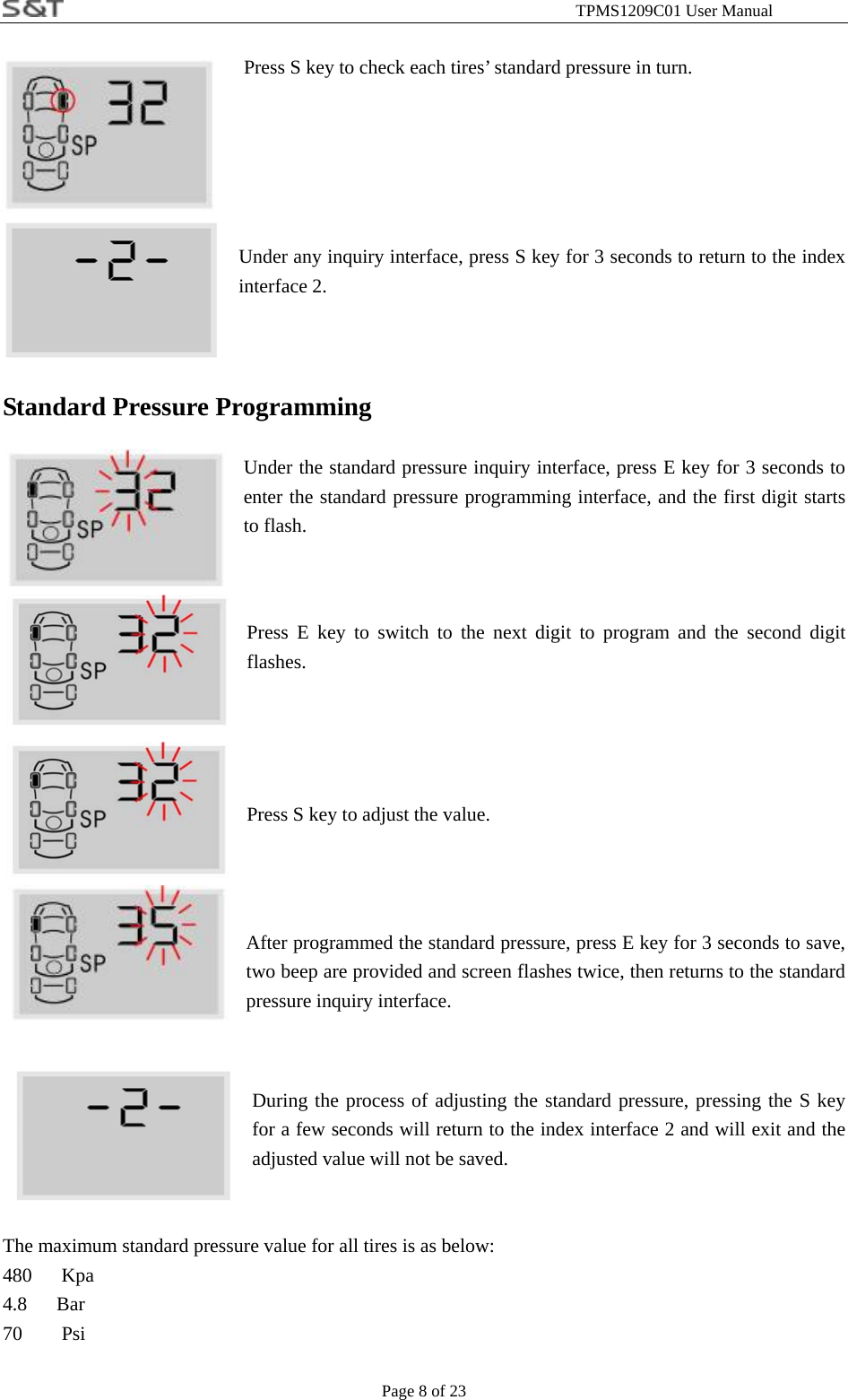                                                              TPMS1209C01 User Manual Page 8 of 23                           Press S key to check each tires&rsquo; standard pressure in turn.                     Under any inquiry interface, press S key for 3 seconds to return to the index interface 2.   Standard Pressure Programming  Under the standard pressure inquiry interface, press E key for 3 seconds to enter the standard pressure programming interface, and the first digit starts to flash.   Press E key to switch to the next digit to program and the second digit flashes.    Press S key to adjust the value.    After programmed the standard pressure, press E key for 3 seconds to save, two beep are provided and screen flashes twice, then returns to the standard pressure inquiry interface.   During the process of adjusting the standard pressure, pressing the S key for a few seconds will return to the index interface 2 and will exit and the adjusted value will not be saved.   The maximum standard pressure value for all tires is as below: 480   Kpa 4.8   Bar 70    Psi 