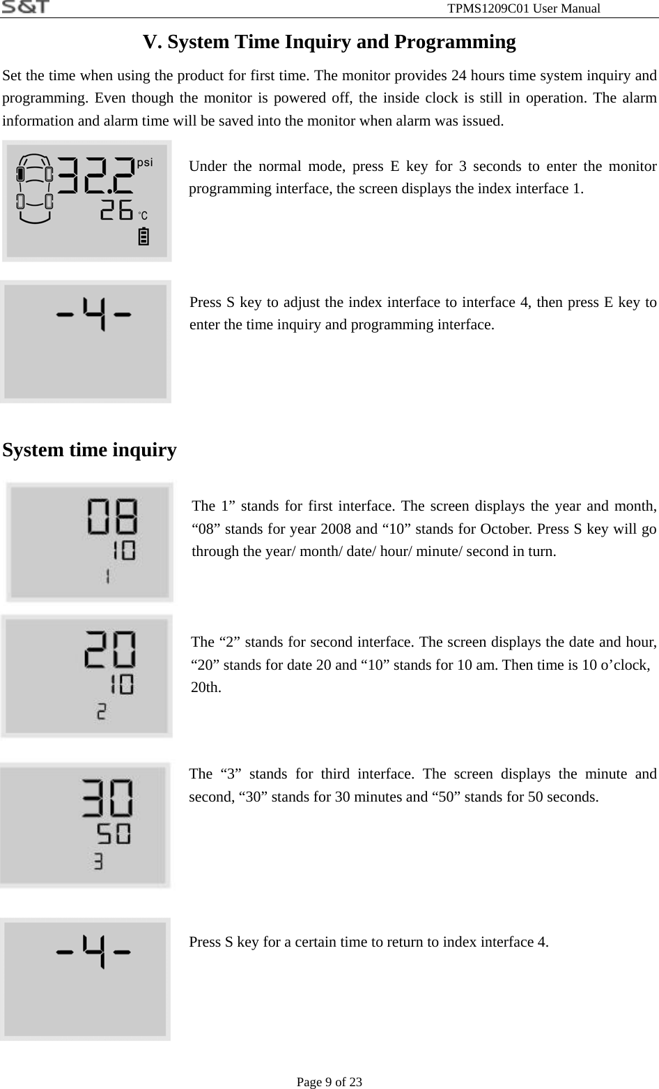                                                              TPMS1209C01 User Manual Page 9 of 23 V. System Time Inquiry and Programming Set the time when using the product for first time. The monitor provides 24 hours time system inquiry and programming. Even though the monitor is powered off, the inside clock is still in operation. The alarm information and alarm time will be saved into the monitor when alarm was issued.  Under the normal mode, press E key for 3 seconds to enter the monitor programming interface, the screen displays the index interface 1.    Press S key to adjust the index interface to interface 4, then press E key to enter the time inquiry and programming interface.   System time inquiry  The 1&rdquo; stands for first interface. The screen displays the year and month, &ldquo;08&rdquo; stands for year 2008 and &ldquo;10&rdquo; stands for October. Press S key will go through the year/ month/ date/ hour/ minute/ second in turn.    The &ldquo;2&rdquo; stands for second interface. The screen displays the date and hour, &ldquo;20&rdquo; stands for date 20 and &ldquo;10&rdquo; stands for 10 am. Then time is 10 o&rsquo;clock,     20th.   The &ldquo;3&rdquo; stands for third interface. The screen displays the minute and second, &ldquo;30&rdquo; stands for 30 minutes and &ldquo;50&rdquo; stands for 50 seconds.      Press S key for a certain time to return to index interface 4.   