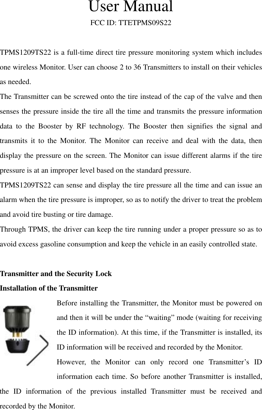 User Manual FCC ID: TTETPMS09S22  TPMS1209TS22 is a full-time direct tire pressure monitoring system which includes one wireless Monitor. User can choose 2 to 36 Transmitters to install on their vehicles as needed.   The Transmitter can be screwed onto the tire instead of the cap of the valve and then senses the pressure inside the tire all the time and transmits the pressure information data to the Booster by RF technology. The Booster then signifies the signal and transmits it to the Monitor. The Monitor can receive and deal with the data, then display the pressure on the screen. The Monitor can issue different alarms if the tire pressure is at an improper level based on the standard pressure. TPMS1209TS22 can sense and display the tire pressure all the time and can issue an alarm when the tire pressure is improper, so as to notify the driver to treat the problem and avoid tire busting or tire damage.   Through TPMS, the driver can keep the tire running under a proper pressure so as to avoid excess gasoline consumption and keep the vehicle in an easily controlled state.  Transmitter and the Security Lock Installation of the Transmitter Before installing the Transmitter, the Monitor must be powered on and then it will be under the &ldquo;waiting&rdquo; mode (waiting for receiving the ID information). At this time, if the Transmitter is installed, its ID information will be received and recorded by the Monitor.   However, the Monitor can only record one Transmitter&rsquo;s ID information each time. So before another Transmitter is installed, the ID information of the previous installed Transmitter must be received and recorded by the Monitor.  
